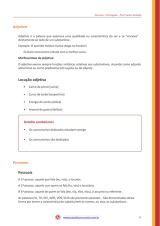 Correios – Português – Prof. Carlos Zambeli
Adjetivo
Adjetivo é a palavra que expressa uma qualidade ou característica do ser e se "encaixa"
diretamente ao lado de um substantivo .
Exemplo: O querido médico nunca chega no horário!
O aluno concurseiro estuda com o melhor curso .
Morfossintaxe do Adjetivo:
O adjetivo exerce sempre funções sintáticas relativas aos substantivos, atuando como adjunto
adnominal ou como predicativo (do sujeito ou do objeto) .
Locução adjetiva
• Carne de porco (suína)
• Curso de tarde (vespertino)
• Energia do vento (eólica)
• Arsenal de guerra (bélico)
Detalhe zambeliano!
• Os concurseiros dedicados estudam comigo
.
• Os concurseiros são dedicados
.
Pronome
Pessoais
A 1ª pessoa: aquele que fala (eu, nós), o locutor;
A 2ª pessoa: aquele com quem se fala (tu, vós) o locutário;
A 3ª pessoa: aquele de quem se fala (ele, ela, eles, elas), o assunto ou referente .
As palavras EU, TU, ELE, NÓS, VÓS, ELES são pronomes pessoais . São denominados desta
forma por terem a característica de substituírem os nomes, ou seja, os substantivos .
11www.acasadoconcurseiro.com.br
 
