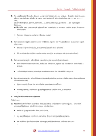 Correios – Português – Prof. Carlos Zambeli
2. As orações coordenadas devem sempre ser separadas por vírgula . Orações coordenadas
são as que indicam adição (e, nem, mas também), alternância (ou, ou . . . ou, ora . . .
ora),
adversidade (mas, porém, contudo . . .), conclusão (logo, portanto . . .) e explicação
(porque,
pois) .• Estudar para concursos é coisa sérias, entretanto as pessoas, muitas vezes, levam na
brincadeira .
• Sempre fui assim, portanto não vou mudar
.
3. Para separar orações coordenadas sindéticas ligadas por “e”, desde que os sujeitos sejam
diferentes .
• Ela irá no primeiro avião, e seus filhos devem ir no próximo .
• Os sentimentos podem mudar com o tempo e as pessoas não entendem isso!
4. Para separar orações adverbiais, especialmente quando forem longas .
• Em determinado momento, todos se retiraram, apesar de não terem terminado a
prova .
• Saímos rapidamente, visto que estava armando um tremendo temporal .
5. Para separar orações adverbiais antepostas à principal ou intercaladas, tanto desenvolvidas
quanto reduzidas .
• Como queria deixar de ser solteira, estudava com afinco .
• Começaremos, assim que que chegarem os funcionários, a trabalhar
.
6. Orações Subordinadas Adjetivas
Podem ser:
a) Restritivas: Delimitam o sentido do substantivo antecedente (sem vírgula) . Encerram
uma qualidade que não é inerente ao substantivo .
• O verão que passou foi bom para todos .
• As questões que envolvem gramática devem ser revisadas sempre .
• Os homens que não buscam o diálogo possuem muitos conflitos em casa
.
65www.acasadoconcurseiro.com.br
 