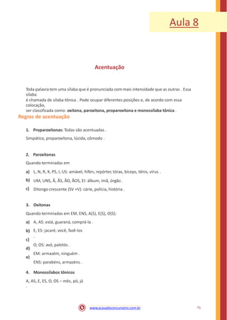 Aula 8
Acentuação
Toda palavra tem uma sílaba que é pronunciada com mais intensidade que as outras . Essa
sílaba
é chamada de sílaba tônica . Pode ocupar diferentes posições e, de acordo com essa
colocação,
ser classificada como: oxítona, paroxítona, proparoxítona e monossílaba tônica .
Regras de acentuação
1. Proparoxítonas: Todas são acentuadas .
Simpática, proparoxítona, lúcida, cômodo .
2. Paroxítonas
Quando terminadas em
a)
b)
c)
L, N, R, X, PS, I, US: amável, hífen, repórter, tórax, bíceps, tênis, vírus .
UM, UNS, Ã, ÃS, ÃO, ÃOS, EI: álbum, ímã, órgão .
Ditongo crescente (SV +V): cárie, polícia, história .
3. Oxítonas
Quando terminadas em EM, ENS, A(S), E(S), O(S):
a)
b)
c)
d)
e)
A, AS: está, guaraná, comprá-la .
E, ES: jacaré, você, fazê-los
.
O, OS: avó, paletós .
EM: armazém, ninguém .
ENS: parabéns, armazéns .
4. Monossílabos tônicos
A, AS, E, ES, O, OS – mês, pó, já
.
71www.acasadoconcurseiro.com.br
 