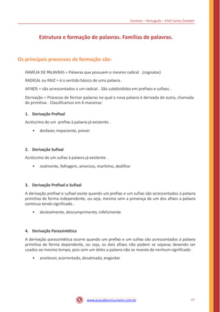 Correios – Português – Prof. Carlos Zambeli
Estrutura e formação de palavras. Famílias de palavras.
Os principais processos de formação são:
FAMÍLIA DE PALAVRAS = Palavras que possuem o mesmo radical . (cognatas)
RADICAL ou RAIZ = é o sentido básico de uma palavra .
AFIXOS = são acrescentados a um radical . São subdivididos em prefixos e sufixos .
Derivação = Processo de formar palavras no qual a nova palavra é derivada de outra, chamada
de primitiva . Classificamos em 6 maneiras:
1. Derivação Prefixal
Acréscimo de um prefixo à palavra já existente .
• desfazer, impaciente, prever
2. Derivação Sufixal
Acréscimo de um sufixo à palavra já existente .
• realmente, folhagem, amoroso, marítimo, dedilhar
3. Derivação Prefixal e Sufixal
A derivação prefixal e sufixal existe quando um prefixo e um sufixo são acrescentados à palavra
primitiva de forma independente, ou seja, mesmo sem a presença de um dos afixos a palavra
continua tendo significado .
• deslealmente, descumprimento, infelizmente
4. Derivação Parassintética
A derivação parassintética ocorre quando um prefixo e um sufixo são acrescentados à palavra
primitiva de forma dependente, ou seja, os dois afixos não podem se separar, devendo ser
usados ao mesmo tempo, pois sem um deles a palavra não se reveste de nenhum significado .
• anoitecer, acorrentado, desalmado, engordar
77www.acasadoconcurseiro.com.br
 
