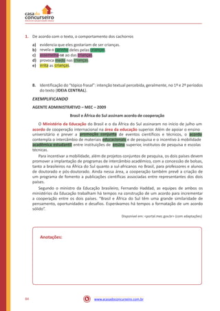 1. De acordo com o texto, o comportamento dos cachorros
a)
b)
c)
d)
e)
evidencia que eles gostariam de ser crianças.
deles pelas .
-se ao das
provoca medo nas
as .
8. Identificação do “tópico frasal”: intenção textual percebida, geralmente, no 1º e 2º períodos
do texto (IDEIA CENTRAL).
EXEMPLIFICANDO
AGENTE ADMINISTRATIVO – MEC – 2009
Brasil e África do Sul assinam acordo de cooperação
O Ministério da Educação do Brasil e o da África do Sul assinaram no início de julho um
acordo de cooperação internacional na área da educação superior. Além de apoiar o ensino
universitário e prever a de eventos científicos e técnicos, o
contempla o intercâmbio de materiais educacionais e de pesquisa e o incentivo à mobilidade
entre instituições de ensino superior, institutos de pesquisa e escolas
técnicas.
Para incentivar a mobilidade, além de projetos conjuntos de pesquisa, os dois países devem
promover a implantação de programas de intercâmbio acadêmico, com a concessão de bolsas,
tanto a brasileiros na África do Sul quanto a sul-africanos no Brasil, para professores e alunos
de doutorado e pós-doutorado. Ainda nessa área, a cooperação também prevê a criação de
um programa de fomento a publicações científicas associadas entre representantes dos dois
países.
Segundo o ministro da Educação brasileiro, Fernando Haddad, as equipes de ambos os
ministérios da Educação trabalham há tempos na construção de um acordo para incrementar
a cooperação entre os dois países. “Brasil e África do Sul têm uma grande similaridade de
pensamento, oportunidades e desafios. Esperávamos há tempos a formatação de um acordo
sólido”.
Disponível em: <portal.mec.gov.br> (com adaptações)
Anotações:
84 www.acasadoconcurseiro.com.br
acadêmica estudantil
acordopromoção conjunta
irrita
crianças
crianças.
crianças.
revela o carinho
assemelha-se
crianças
 