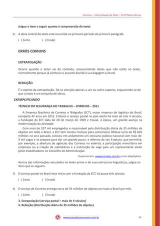 Correios – Interpretação de Texto – Profª Maria Tereza
Julgue o item a seguir quanto à compreensão do texto.
2. A ideia central do texto está resumida no primeiro período do primeiro parágrafo.
( ) Certo ( ) Errado
ERROS COMUNS
EXTRAPOLAÇÃO
Ocorre quando o leitor sai do contexto, acrescentando ideias que não estão no texto,
normalmente porque já conhecia o assunto devido à sua bagagem cultural.
REDUÇÃO
É o oposto da extrapolação. Dá-se atenção apenas a um ou outro aspecto, esquecendo-se de
que o texto é um conjunto de ideias.
EXEMPLIFICANDO
TÉCNICO EM SEGURANÇA DO TRABALHO – CORREIOS – 2011
A Empresa Brasileira de Correios e Telégrafos (ECT), maior empresa de logística do Brasil,
completa 42 anos em 2011. Embora o serviço postal no país exista há mais de três 4 séculos,
a fundação da ECT data de 20 de março de 1969 e trouxe, à época, um grande avanço na
modernização da atividade.
Com mais de 107 mil empregados e responsável pela distribuição diária de 35 milhões de
objetos em todo o Brasil, a ECT tem muitos motivos para comemorar. Obteve lucro de R$ 826
milhões no ano passado, colocou em andamento um concurso público nacional com mais de
9 mil vagas e se prepara para dar um grande passo: a reforma de seu Estatuto, que permitirá,
por exemplo, a abertura de agências dos Correios no exterior, a participação minoritária em
empresas ou a criação de subsidiárias e a instituição de vaga para um representante eleito
pelos trabalhadores no Conselho de Administração.
Disponível em: <www.correios.com.br> (com adaptações).
Acerca das informações veiculadas no texto acima e de suas estruturas linguísticas, julgue os
itens que se seguem.
3. O serviço postal no Brasil teve início com a fundação da ECT, há quase três séculos.
( ) Certo ( ) Errado
4. O serviço de Correios entrega cerca de 35 milhões de objetos em todo o Brasil por mês.
( ) Certo ( ) Errado
3. Extrapolação (serviço postal = mais de 4 séculos)
4. Redução (distribuição diária de 35 milhões de objetos)
85www.acasadoconcurseiro.com.br
 