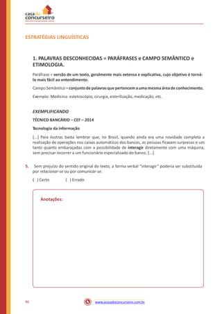 ESTRATÉGIAS LINGUÍSTICAS
1. PALAVRAS DESCONHECIDAS = PARÁFRASES e CAMPO SEMÂNTICO e
ETIMOLOGIA.
Paráfrase = versão de um texto, geralmente mais extensa e explicativa, cujo objetivo é torná-
lo mais fácil ao entendimento.
Campo Semântico = conjunto de palavrasque pertencema uma mesmaáreadeconhecimento.
Exemplo: Medicina: estetoscópio, cirurgia, esterilização, medicação, etc.
EXEMPLIFICANDO
TÉCNICO BANCÁRIO – CEF – 2014
Tecnologia da informação
[...] Para ilustrar, basta lembrar que, no Brasil, quando ainda era uma novidade completa a
realização de operações nos caixas automáticos dos bancos, as pessoas ficavam surpresas e um
tanto quanto embaraçadas com a possibilidade de interagir diretamente com uma máquina,
sem precisar recorrer a um funcionário especializado do banco. [...]
5. Sem prejuízo do sentido original do texto, a forma verbal “interagir” poderia ser substituída
por relacionar-se ou por comunicar-se.
( ) Certo ( ) Errado
Anotações:
86 www.acasadoconcurseiro.com.br
 