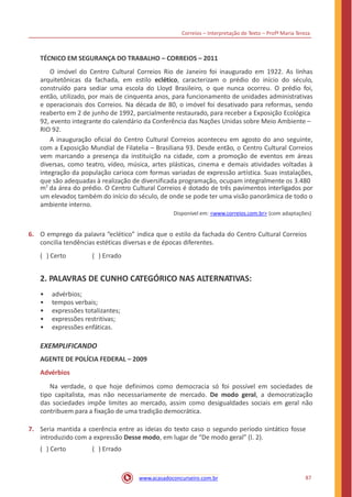 Correios – Interpretação de Texto – Profª Maria Tereza
TÉCNICO EM SEGURANÇA DO TRABALHO – CORREIOS – 2011
O imóvel do Centro Cultural Correios Rio de Janeiro foi inaugurado em 1922. As linhas
arquitetônicas da fachada, em estilo eclético, caracterizam o prédio do início do século,
construído para sediar uma escola do Lloyd Brasileiro, o que nunca ocorreu. O prédio foi,
então, utilizado, por mais de cinquenta anos, para funcionamento de unidades administrativas
e operacionais dos Correios. Na década de 80, o imóvel foi desativado para reformas, sendo
reaberto em 2 de junho de 1992, parcialmente restaurado, para receber a Exposição Ecológica
92, evento integrante do calendário da Conferência das Nações Unidas sobre Meio Ambiente –
RIO 92.
A inauguração oficial do Centro Cultural Correios aconteceu em agosto do ano seguinte,
com a Exposição Mundial de Filatelia – Brasiliana 93. Desde então, o Centro Cultural Correios
vem marcando a presença da instituição na cidade, com a promoção de eventos em áreas
diversas, como teatro, vídeo, música, artes plásticas, cinema e demais atividades voltadas à
integração da população carioca com formas variadas de expressão artística. Suas instalações,
que são adequadas à realização de diversificada programação, ocupam integralmente os 3.480
m2
da área do prédio. O Centro Cultural Correios é dotado de três pavimentos interligados por
um elevador, também do início do século, de onde se pode ter uma visão panorâmica de todo o
ambiente interno.
Disponível em: <www.correios.com.br> (com adaptações)
6. O emprego da palavra “eclético” indica que o estilo da fachada do Centro Cultural Correios
concilia tendências estéticas diversas e de épocas diferentes.
( ) Certo ( ) Errado
2. PALAVRAS DE CUNHO CATEGÓRICO NAS ALTERNATIVAS:
•
•
•
•
•
advérbios;
tempos verbais;
expressões totalizantes;
expressões restritivas;
expressões enfáticas.
EXEMPLIFICANDO
AGENTE DE POLÍCIA FEDERAL – 2009
Advérbios
Na verdade, o que hoje definimos como democracia só foi possível em sociedades de
tipo capitalista, mas não necessariamente de mercado. De modo geral, a democratização
das sociedades impõe limites ao mercado, assim como desigualdades sociais em geral não
contribuem para a fixação de uma tradição democrática.
7. Seria mantida a coerência entre as ideias do texto caso o segundo período sintático fosse
introduzido com a expressão Desse modo, em lugar de “De modo geral” (l. 2).
( ) Certo ( ) Errado
87www.acasadoconcurseiro.com.br
 