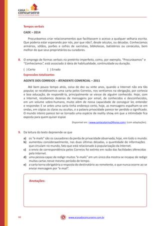 Tempos verbais
CADE – 2014
Procurávamos criar relacionamentos que facilitassem o acesso a qualquer velharia escrita.
Que poderia estar esperando por nós, por que não?, desde séculos, ou décadas. Conhecíamos
armários, sótãos, porões e cofres de sacristias, bibliotecas, batistérios ou cenáculos, bem
melhor do que seus proprietários ou curadores.
8. O emprego de formas verbais no pretérito imperfeito, como, por exemplo, “Procurávamos” e
“Conhecíamos”, está associado à ideia de habitualidade, continuidade ou duração.
( ) Certo ( ) Errado
Expressões totalizantes
AGENTE DOS CORREIOS – ATENDENTE COMERCIAL – 2011
Até bem pouco tempo atrás, coisa de dez ou vinte anos, quando a Internet não era tão
popular, se recebêssemos uma carta pelos Correios, nos sentíamos na obrigação, por cortesia
e boa educação, de respondê-la, principalmente se viesse de alguém conhecido. Hoje, com
a Internet, recebemos dezenas de mensagens por email, de conhecidos e desconhecidos,
em um volume sobre-humano, muito além de nossa capacidade de conseguir ler, entender
e responder. E se antes uma carta tinha endereço certo, hoje, as mensagens espalham-se em
ondas, em cópias às claras ou ocultas, e a palavra privacidade parece ter perdido o significado.
O mundo inteiro parece ter-se tornado uma espécie de reality show, em que a intimidade fica
exposta para quem quiser espiar.
Disponível em: <www.santacatarina24horas.com> (com adaptações).
9. Da leitura do texto depreende-se que
a)
b)
os “e-mails” são os causadores da perda de privacidade observada, hoje, em todo o mundo.
aumentou consideravelmente, nas duas últimas décadas, a quantidade de informações
que circulam no mundo, fato que está relacionado à popularização da Internet.
o envio de correspondência pelos Correios foi extinto em razão das facilidades oferecidas
pela Internet.
uma pessoa capaz de redigir muitos “e-mails” em um único dia mostra-se incapaz de redigir
muitas cartas nesse mesmo período de tempo.
a carta torna obrigatória a resposta do destinatário ao remetente, o que nunca ocorre ao se
enviar mensagem por “e-mail”.
c)
d)
e)
Anotações:
88 www.acasadoconcurseiro.com.br
 