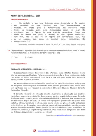 Correios – Interpretação de Texto – Profª Maria Tereza
AGENTE DE POLÍCIA FEDERAL – 2009
Expressões restritivas
Na verdade, o que hoje definimos como democracia só foi possível1.
2. em sociedades de tipo
geral,
assim
fixação
capitalista, mas não necessariamente de
3. mercado.
4. limites
De modo a
como
de
democratização
desigualdades
das
sociais
sociedades impõe
não
que
ao mercado, em geral
Penso5. contribuem para
refletir
a uma tradição democrática.
6. temos de um pouco a respeito
regime
do
com
que significa democracia.
7. Para mim, não se trata
que,
de
apesar
um características fixas, mas
não8. de um processo de constituir formas institucionais,
9. se esgota nelas. [...]
LESSA, Renato. Democracia em debate. In: Revista Cult, nº 137, a. 12, jul. 2009, p. 57 (com adaptações).
10. Depreende-se da argumentação do texto que o autor considera as instituições como as únicas
“características fixas” (l. 7) aceitáveis de “democracia” (l. 1 e 6).
( ) Certo ( ) Errado
Expressões enfáticas
OPERADOR DE TRIAGEM – CORREIOS – 2011
Os dados chocam: metade dos jovens de 15 a 17 anos de idade estão fora do ensino médio,
informa reportagem publicada na Folha, em março deste ano. Parte desse contingente estuda,
com atraso, no ensino fundamental; outra parte, a face mais preocupante dessa estatística,
deixou para trás os bancos escolares.
“Os alunos encontram um ensino médio organizado em torno de um número muito grande
de disciplinas, sobrecarregadas de conteúdos mais voltados para vestibulares, muitos deles
sem significado para suas vidas”, diz o presidente da Câmara de Educação Básica do Conselho
Nacional de Educação.
O Conselho Nacional de Educação discute, atualmente, a atualização das diretrizes
curriculares para o ensino médio. Um dos programas que tem servido de base para a discussão
é o Ensino Médio Inovador, criado e financiado pelo Ministério da Educação e implementado
em 357 escolas do país em 2010. De acordo com o programa, que se baseia em quatro eixos:
trabalho, ciência, tecnologia e cultura, cada escola criaria seu plano de ação pedagógica,
podendo eleger um desses eixos como principal ou misturá-los em atividades complementares,
a serem desenvolvidas até fora da sala de aula. Outros focos são leitura, artes e atividades em
laboratórios. Para isso, a carga horária passaria das 2.400 horas anuais obrigatórias para 3.000
e a dedicação dos professores passaria a ser integral.
Disponível em: <www.folha.uol.com.br> (com adaptações).
89www.acasadoconcurseiro.com.br
 