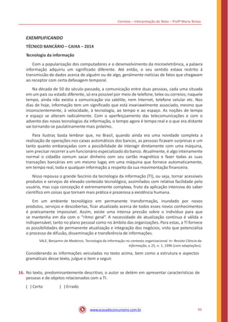 Correios – Interpretação de Texto – Profª Maria Tereza
EXEMPLIFICANDO
TÉCNICO BANCÁRIO – CAIXA – 2014
Tecnologia da informação
Com a popularização dos computadores e o desenvolvimento da microeletrônica, a palavra
informação adquiriu um significado diferente. Até então, o seu sentido estava restrito à
transmissão de dados acerca de alguém ou de algo, geralmente notícias de fatos que chegavam
ao receptor com certa defasagem temporal.
Na década de 50 do século passado, a comunicação entre duas pessoas, cada uma situada
em um país ou estado diferente, só era possível por meio de telefone, telex ou correios; naquele
tempo, ainda não existia a comunicação via satélite, nem Internet, telefone celular etc. Nos
dias de hoje, informação tem um significado que está invariavelmente associado, mesmo que
inconscientemente, à velocidade, à tecnologia, ao tempo e ao espaço. As noções de tempo
e espaço se alteram radicalmente. Com o aperfeiçoamento das telecomunicações e com o
advento das novas tecnologias da informação, o tempo agora é tempo real e o que era distante
vai tornando-se paulatinamente mais próximo.
Para ilustrar, basta lembrar que, no Brasil, quando ainda era uma novidade completa a
realização de operações nos caixas automáticos dos bancos, as pessoas ficavam surpresas e um
tanto quanto embaraçadas com a possibilidade de interagir diretamente com uma máquina,
sem precisar recorrer a um funcionário especializado do banco. Atualmente, é algo inteiramente
normal o cidadão comum sacar dinheiro com seu cartão magnético e fazer todas as suas
transações bancárias em um mesmo lugar, em uma máquina que fornece automaticamente,
em tempo real, toda e qualquer informação a respeito da sua movimentação financeira.
Nisso repousa o grande fascínio da tecnologia da informação (TI), ou seja, tornar acessíveis
produtos e serviços de elevado conteúdo tecnológico, assimilados com relativa facilidade pelo
usuário, mas cuja concepção é extremamente complexa, fruto da aplicação intensiva do saber
científico em coisas que tornam mais prática e prazerosa a existência humana.
Em um ambiente tecnológico em permanente transformação, inundado por novos
produtos, serviços e descobertas, ficar atualizado acerca de todos esses novos conhecimentos
é praticamente impossível. Assim, existe uma intensa pressão sobre o indivíduo para que
se mantenha em dia com o “ritmo geral”. A necessidade de atualização contínua é válida e
indispensável, tanto no plano pessoal como no âmbito das organizações. Para estas, a TI fornece
as possibilidades de permanente atualização e integração dos negócios, visto que potencializa
o processo de difusão, disseminação e transferência de informações.
VALE, Benjamin de Medeiros. Tecnologia da informação no contexto organizacional. In: Revista Ciência da
Informação, v. 25, n. 1, 1996 (com adaptações).
Considerando as informações veiculadas no texto acima, bem como a estrutura e aspectos
gramaticais desse texto, julgue o item a seguir.
16. No texto, predominantemente descritivo, o autor se detém em apresentar características de
pessoas e de objetos relacionados com a TI.
( ) Certo ( ) Errado
93www.acasadoconcurseiro.com.br
 