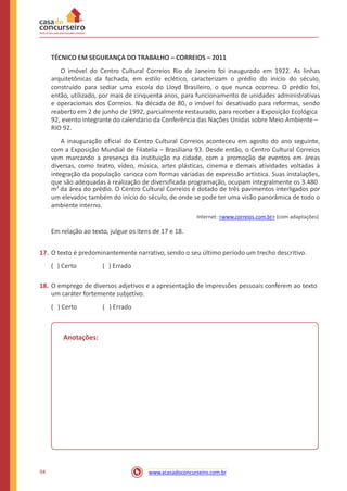 TÉCNICO EM SEGURANÇA DO TRABALHO – CORREIOS – 2011
O imóvel do Centro Cultural Correios Rio de Janeiro foi inaugurado em 1922. As linhas
arquitetônicas da fachada, em estilo eclético, caracterizam o prédio do início do século,
construído para sediar uma escola do Lloyd Brasileiro, o que nunca ocorreu. O prédio foi,
então, utilizado, por mais de cinquenta anos, para funcionamento de unidades administrativas
e operacionais dos Correios. Na década de 80, o imóvel foi desativado para reformas, sendo
reaberto em 2 de junho de 1992, parcialmente restaurado, para receber a Exposição Ecológica
92, evento integrante do calendário da Conferência das Nações Unidas sobre Meio Ambiente –
RIO 92.
A inauguração oficial do Centro Cultural Correios aconteceu em agosto do ano seguinte,
com a Exposição Mundial de Filatelia – Brasiliana 93. Desde então, o Centro Cultural Correios
vem marcando a presença da instituição na cidade, com a promoção de eventos em áreas
diversas, como teatro, vídeo, música, artes plásticas, cinema e demais atividades voltadas à
integração da população carioca com formas variadas de expressão artística. Suas instalações,
que são adequadas à realização de diversificada programação, ocupam integralmente os 3.480
m2
da área do prédio. O Centro Cultural Correios é dotado de três pavimentos interligados por
um elevador, também do início do século, de onde se pode ter uma visão panorâmica de todo o
ambiente interno.
Internet: <www.correios.com.br> (com adaptações)
Em relação ao texto, julgue os itens de 17 e 18.
17. O texto é predominantemente narrativo, sendo o seu último período um trecho descritivo.
( ) Certo ( ) Errado
18. O emprego de diversos adjetivos e a apresentação de impressões pessoais conferem ao texto
um caráter fortemente subjetivo.
( ) Certo ( ) Errado
Anotações:
94 www.acasadoconcurseiro.com.br
 