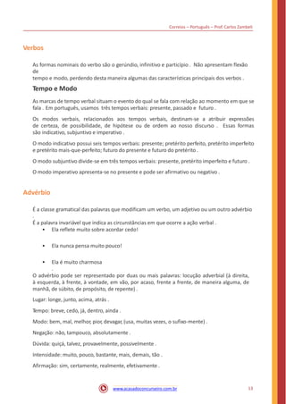 Correios – Português – Prof. Carlos Zambeli
Verbos
As formas nominais do verbo são o gerúndio, infinitivo e particípio . Não apresentam flexão
de
tempo e modo, perdendo desta maneira algumas das características principais dos verbos .
Tempo e Modo
As marcas de tempo verbal situam o evento do qual se fala com relação ao momento em que se
fala . Em português, usamos três tempos verbais: presente, passado e futuro .
Os modos verbais, relacionados aos tempos verbais, destinam-se a atribuir expressões
de certeza, de possibilidade, de hipótese ou de ordem ao nosso discurso . Essas formas
são indicativo, subjuntivo e imperativo .
O modo indicativo possui seis tempos verbais: presente; pretérito perfeito, pretérito imperfeito
e pretérito mais-que-perfeito; futuro do presente e futuro do pretérito .
O modo subjuntivo divide-se em três tempos verbais: presente, pretérito imperfeito e futuro .
O modo imperativo apresenta-se no presente e pode ser afirmativo ou negativo .
Advérbio
É a classe gramatical das palavras que modificam um verbo, um adjetivo ou um outro advérbio
.
É a palavra invariável que indica as circunstâncias em que ocorre a ação verbal .
• Ela reflete muito sobre acordar cedo!
• Ela nunca pensa muito pouco!
• Ela é muito charmosa
.
O advérbio pode ser representado por duas ou mais palavras: locução adverbial (à direita,
à esquerda, à frente, à vontade, em vão, por acaso, frente a frente, de maneira alguma, de
manhã, de súbito, de propósito, de repente) .
Lugar: longe, junto, acima, atrás .
Tempo: breve, cedo, já, dentro, ainda .
Modo: bem, mal, melhor, pior, devagar, (usa, muitas vezes, o sufixo-mente) .
Negação: não, tampouco, absolutamente .
Dúvida: quiçá, talvez, provavelmente, possivelmente .
Intensidade: muito, pouco, bastante, mais, demais, tão .
Afirmação: sim, certamente, realmente, efetivamente .
13www.acasadoconcurseiro.com.br
 