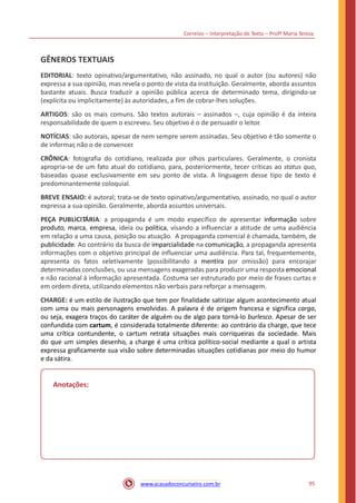 Correios – Interpretação de Texto – Profª Maria Tereza
GÊNEROS TEXTUAIS
EDITORIAL: texto opinativo/argumentativo, não assinado, no qual o autor (ou autores) não
expressa a sua opinião, mas revela o ponto de vista da instituição. Geralmente, aborda assuntos
bastante atuais. Busca traduzir a opinião pública acerca de determinado tema, dirigindo-se
(explícita ou implicitamente) às autoridades, a fim de cobrar-lhes soluções.
ARTIGOS: são os mais comuns. São textos autorais – assinados –, cuja opinião é da inteira
responsabilidade de quem o escreveu. Seu objetivo é o de persuadir o leitor.
NOTÍCIAS: são autorais, apesar de nem sempre serem assinadas. Seu objetivo é tão somente o
de informar, não o de convencer.
CRÔNICA: fotografia do cotidiano, realizada por olhos particulares. Geralmente, o cronista
apropria-se de um fato atual do cotidiano, para, posteriormente, tecer críticas ao status quo,
baseadas quase exclusivamente em seu ponto de vista. A linguagem desse tipo de texto é
predominantemente coloquial.
BREVE ENSAIO: é autoral; trata-se de texto opinativo/argumentativo, assinado, no qual o autor
expressa a sua opinião. Geralmente, aborda assuntos universais.
PEÇA PUBLICITÁRIA: a propaganda é um modo específico de apresentar informação sobre
produto, marca, empresa, ideia ou política, visando a influenciar a atitude de uma audiência
em relação a uma causa, posição ou atuação. A propaganda comercial é chamada, também, de
publicidade. Ao contrário da busca de imparcialidade na comunicação, a propaganda apresenta
informações com o objetivo principal de influenciar uma audiência. Para tal, frequentemente,
apresenta os fatos seletivamente (possibilitando a mentira por omissão) para encorajar
determinadas conclusões, ou usa mensagens exageradas para produzir uma resposta emocional
e não racional à informação apresentada. Costuma ser estruturado por meio de frases curtas e
em ordem direta, utilizando elementos não verbais para reforçar a mensagem.
CHARGE: é um estilo de ilustração que tem por finalidade satirizar algum acontecimento atual
com uma ou mais personagens envolvidas. A palavra é de origem francesa e significa carga,
ou seja, exagera traços do caráter de alguém ou de algo para torná-lo burlesco. Apesar de ser
confundida com cartum, é considerada totalmente diferente: ao contrário da charge, que tece
uma crítica contundente, o cartum retrata situações mais corriqueiras da sociedade. Mais
do que um simples desenho, a charge é uma crítica político-social mediante a qual o artista
expressa graficamente sua visão sobre determinadas situações cotidianas por meio do humor
e da sátira.
Anotações:
95www.acasadoconcurseiro.com.br
 