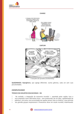 CHARGE
CARTUM
QUADRINHOS: hipergênero, que agrega diferentes
peculiaridades.
outros gêneros, cada um com suas
EXEMPLIFICANDO
TÉCNICO EM ASSUNTOS EDUCACIONAIS – MJ
Na verdade, a integração da economia mundial — apontada pelas nações ricas e
seus prepostos como alternativa única − vem produzindo, de um lado, a globalização da
pobreza e, de outro, uma acumulação de capitais jamais vista na história, o que permite
aos grandes grupos empresariais e financeiros atuar em escala mundial, maximizando
1.
2.
3.
4.
96 www.acasadoconcurseiro.com.br
 