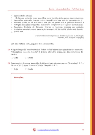 Correios – Interpretação de Texto – Profª Maria Tereza
oportunidades e lucros.
O discurso pretende impor essa ideia como caminho único para o desenvolvimento
das nações, sejam elas ricas ou pobres. Na prática — hoje mais do que ontem —, o
mercado é uma via de mão única: livre para os países ricos e pleno de barreiras e
restrições às nações emergentes. Os números comprovam isso. Segundo estimativas da
Associação Brasileira de Comércio Exterior, as barreiras impostas aos produtos
brasileiros reduziram nossas exportações em cerca 16 de US$ 20 bilhões nos últimos
quatro anos.
5.
6.
7.
8.
9.
10.
11.
12.
A farsa neoliberal: o Brasil perde duas décadas no pesadelo da globalização.
InfoAndes, maio 2000 (com adaptações).
Com base no texto acima, julgue os itens subsequentes.
19. A argumentação do texto mostra que podem não ser apenas as nações ricas que apontam a
“integração da economia mundial” (l. 1) como alternativa única para o desenvolvimento de
nações.
( ) Certo ( ) Errado
20. Duas maneiras de marcar a oposição de ideias no texto são expressas por “de um lado” (l. 2) e
“de outro” (l. 3); e por “O discurso” (l. 6) e “Na prática” (l. 7).
( ) Certo ( ) Errado
Anotações:
97www.acasadoconcurseiro.com.br
 