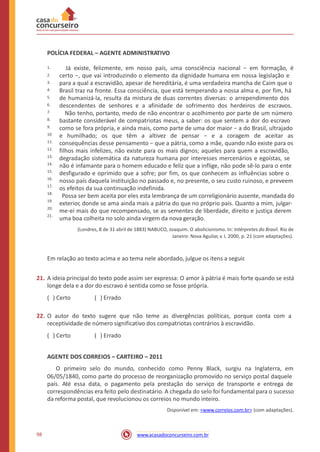POLÍCIA FEDERAL – AGENTE ADMINISTRATIVO
Já existe, felizmente, em nosso país, uma consciência nacional − em formação, é
certo −, que vai introduzindo o elemento da dignidade humana em nossa legislação e
para a qual a escravidão, apesar de hereditária, é uma verdadeira mancha de Caim que o
Brasil traz na fronte. Essa consciência, que está temperando a nossa alma e, por fim, há
de humanizá-la, resulta da mistura de duas correntes diversas: o arrependimento dos
descendentes de senhores e a afinidade de sofrimento dos herdeiros de escravos.
Não tenho, portanto, medo de não encontrar o acolhimento por parte de um número
bastante considerável de compatriotas meus, a saber: os que sentem a dor do escravo
como se fora própria, e ainda mais, como parte de uma dor maior − a do Brasil, ultrajado
e humilhado; os que têm a altivez de pensar − e a coragem de aceitar as
consequências desse pensamento − que a pátria, como a mãe, quando não existe para os
filhos mais infelizes, não existe para os mais dignos; aqueles para quem a escravidão,
degradação sistemática da natureza humana por interesses mercenários e egoístas, se
não é infamante para o homem educado e feliz que a inflige, não pode sê-lo para o ente
desfigurado e oprimido que a sofre; por fim, os que conhecem as influências sobre o
nosso país daquela instituição no passado e, no presente, o seu custo ruinoso, e preveem
os efeitos da sua continuação indefinida.
Possa ser bem aceita por eles esta lembrança de um correligionário ausente, mandada do
exterior, donde se ama ainda mais a pátria do que no próprio país. Quanto a mim, julgar-
me-ei mais do que recompensado, se as sementes de liberdade, direito e justiça derem
uma boa colheita no solo ainda virgem da nova geração.
(Londres, 8 de 31 abril de 1883) NABUCO, Joaquim. O abolicionismo. In: Intérpretes do Brasil. Rio de
Janeiro: Nova Aguilar, v. I, 2000, p. 21 (com adaptações).
1.
2.
3.
4.
5.
6.
7.
8.
9.
10.
11.
12.
13.
14.
15.
16.
17.
18.
19.
20.
21.
Em relação ao texto acima e ao tema nele abordado, julgue os itens a seguir.
21. A ideia principal do texto pode assim ser expressa: O amor à pátria é mais forte quando se está
longe dela e a dor do escravo é sentida como se fosse própria.
( ) Certo ( ) Errado
22. O autor do texto sugere que não teme as divergências políticas, porque conta com a
receptividade de número significativo dos compatriotas contrários à escravidão.
( ) Certo ( ) Errado
AGENTE DOS CORREIOS – CARTEIRO – 2011
O primeiro selo do mundo, conhecido como Penny Black, surgiu na Inglaterra, em
06/05/1840, como parte do processo de reorganização promovido no serviço postal daquele
país. Até essa data, o pagamento pela prestação do serviço de transporte e entrega de
correspondências era feito pelo destinatário. A chegada do selo foi fundamental para o sucesso
da reforma postal, que revolucionou os correios no mundo inteiro.
Disponível em: <www.correios.com.br> (com adaptações).
98 www.acasadoconcurseiro.com.br
 