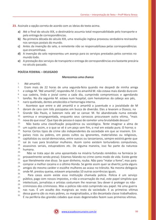 Correios – Interpretação de Texto – Profª Maria Tereza
23. Assinale a opção correta de acordo com as ideias do texto acima.
a) Até o final do século XIX, o destinatário assumia total responsabilidade pelo transporte e
pela entrega de correspondências.
Na primeira década do século XIX, uma revolução inglesa provocou verdadeira reviravolta
nos serviços postais do mundo.
Antes da invenção do selo, o remetente não se responsabilizava pelas correspondências
que encaminhava.
A invenção do selo representou um avanço para os serviços prestados pelos correios no
mundo todo.
A prestação dos serviços de transporte e entrega de correspondências era bastante precária
no século passado.
b)
c)
d)
e)
POLÍCIA FEDERAL – DELEGADO
Merecemos uma chance
Até amanhã.
Eram mais de 22 horas de uma segunda-feira quando me despedi de minha amiga
e colega M. “Até amanhã”, respondeu M. E no amanhã M. não estava mais dando duro em
sua cadeira, linda e jovial como a cada dia, cumprindo compromissos e agendando
tarefas. No dia seguinte M. estava num hospital, com hematomas da cabeça aos pés,
nariz quebrado, dentes amolecidos e hemorragia interna.
Acontece que entre o até amanhã e o amanhã a juventude e a jovialidade de M
deram de cara com três psicopatas em busca de diversão. Eles a levaram a Osasco, na
Grande São Paulo, e bateram nela até se cansar. M. foi abandonada numa estrada
seminua e ensanguentada, enquanto seus carrascos procuravam outra vítima, “mais
nova do que essa”. Que tipo de pessoa é capaz de cometer uma brutalidade dessas?
Não basta uma classificação psiquiátrica ou sociológica. Tente imaginar a alma de
um sujeito assim, e o que se vê é um poço sem fim, o mal em estado puro. O horror, o
horror. Certos tipos de crime são independentes da sociedade em que se inserem. Em
países ricos ou pobres, em povos cultos ou ignorantes, materialistas ou religiosos,
capitalistas ou social-democratas, entre suecos ou tanzanianos, sempre existirá gente que
sai às ruas para brutalizar mulheres. Assim como existem torturadores compulsivos,
assassinos seriais, estupradores etc. De alguma maneira, isso faz parte da natureza
humana.
Não se trata aqui de uma aposentada na miséria furtando remédios na farmácia (e
provavelmente sendo presa). Estamos falando no crime como modo de vida. Existe gente
que literalmente vive disso. Se quer dinheiro, rouba. Não para “matar a fome”, mas para
comprar a melhor cocaína e o último Honda. Se gente assim quer se divertir, junta alguns
amigos do mesmo caráter e escolhe mulheres ao acaso no trânsito. Na mesma delegacia
onde M. prestou queixa, estavam arquivadas 10 outras ocorrências iguais.
Para casos assim existe essa instituição chamada polícia. Polícia é um serviço
público, pago com nossos impostos, e não a encarnação do mal, este papel simplista que
intelectuais, jornalistas e artistas costumam Ihe reservar. Seu dever é proteger os não-
criminosos dos criminosos. Mas a polícia não está cumprindo seu papel. Há uma guerra
nas ruas. É um assalto dos marginais ao resto da sociedade. E as primeiras vítimas
dessa guerra são os mais pobres, os marginalizados, a tão decantada classe trabalhadora.
É na periferia das grandes cidades que esses degenerados fazem suas primeiras vítimas.
1.
2.
3.
4.
5.
6.
7.
8.
9.
10.
11.
12.
13.
14.
15.
16.
17.
18.
19.
20.
21.
22.
23.
24.
25.
26.
27.
28.
29.
30.
31.
32.
99www.acasadoconcurseiro.com.br
 