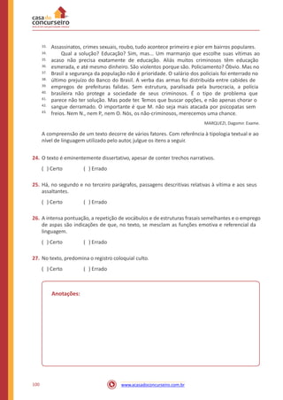 Assassinatos, crimes sexuais, roubo, tudo acontece primeiro e pior em bairros populares.
Qual a solução? Educação? Sim, mas... Um marmanjo que escolhe suas vítimas ao
acaso não precisa exatamente de educação. Aliás muitos criminosos têm educação
esmerada, e até mesmo dinheiro. São violentos porque são. Policiamento? Óbvio. Mas no
Brasil a segurança da população não é prioridade. O salário dos policiais foi enterrado no
último prejuízo do Banco do Brasil. A verba das armas foi distribuída entre cabides de
empregos de prefeituras falidas. Sem estrutura, paralisada pela burocracia, a polícia
brasileira não protege a sociedade de seus criminosos. É o tipo de problema que
parece não ter solução. Mas pode ter. Temos que buscar opções, e não apenas chorar o
sangue derramado. O importante é que M. não seja mais atacada por psicopatas sem
freios. Nem N., nem P., nem O. Nós, os não-criminosos, merecemos uma chance.
MARQUEZI, Dagomir. Exame.
33.
34.
35.
36.
37.
38.
39.
40.
41.
42.
43.
A compreensão de um texto decorre de vários fatores. Com referência à tipologia textual e ao
nível de linguagem utilizado pelo autor, julgue os itens a seguir.
24. O texto é eminentemente dissertativo, apesar de conter trechos narrativos.
( ) Certo ( ) Errado
25. Há, no segundo e no terceiro parágrafos, passagens descritivas relativas à vítima e aos seus
assaltantes.
( ) Certo ( ) Errado
26. A intensa pontuação, a repetição de vocábulos e de estruturas frasais semelhantes e o emprego
de aspas são indicações de que, no texto, se mesclam as funções emotiva e referencial da
linguagem.
( ) Certo ( ) Errado
27. No texto, predomina o registro coloquial culto.
( ) Certo ( ) Errado
Anotações:
100 www.acasadoconcurseiro.com.br
 