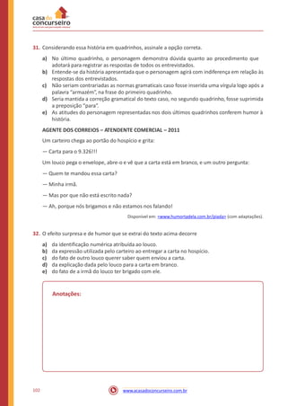31. Considerando essa história em quadrinhos, assinale a opção correta.
a) No último quadrinho, o personagem demonstra dúvida quanto ao procedimento que
adotará para registrar as respostas de todos os entrevistados.
Entende-se da história apresentada que o personagem agirá com indiferença em relação às
respostas dos entrevistados.
Não seriam contrariadas as normas gramaticais caso fosse inserida uma vírgula logo após a
palavra “armazém”, na frase do primeiro quadrinho.
Seria mantida a correção gramatical do texto caso, no segundo quadrinho, fosse suprimida
a preposição “para”.
As atitudes do personagem representadas nos dois últimos quadrinhos conferem humor à
história.
b)
c)
d)
e)
AGENTE DOS CORREIOS – ATENDENTE COMERCIAL – 2011
Um carteiro chega ao portão do hospício e grita:
— Carta para o 9.326!!!
Um louco pega o envelope, abre-o e vê que a carta está em branco, e um outro pergunta:
— Quem te mandou essa carta?
— Minha irmã.
— Mas por que não está escrito nada?
— Ah, porque nós brigamos e não estamos nos falando!
Disponível em: <www.humortadela.com.br/piada> (com adaptações).
32. O efeito surpresa e de humor que se extrai do texto acima decorre
a)
b)
c)
d)
e)
da identificação numérica atribuída ao louco.
da expressão utilizada pelo carteiro ao entregar a carta no hospício.
do fato de outro louco querer saber quem enviou a carta.
da explicação dada pelo louco para a carta em branco.
do fato de a irmã do louco ter brigado com ele.
Anotações:
102 www.acasadoconcurseiro.com.br
 
