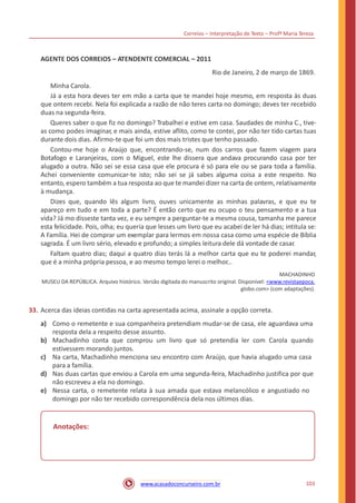 Correios – Interpretação de Texto – Profª Maria Tereza
AGENTE DOS CORREIOS – ATENDENTE COMERCIAL – 2011
Rio de Janeiro, 2 de março de 1869.
Minha Carola.
Já a esta hora deves ter em mão a carta que te mandei hoje mesmo, em resposta às duas
que ontem recebi. Nela foi explicada a razão de não teres carta no domingo; deves ter recebido
duas na segunda-feira.
Queres saber o que fiz no domingo? Trabalhei e estive em casa. Saudades de minha C., tive-
as como podes imaginar, e mais ainda, estive aflito, como te contei, por não ter tido cartas tuas
durante dois dias. Afirmo-te que foi um dos mais tristes que tenho passado.
Contou-me hoje o Araújo que, encontrando-se, num dos carros que fazem viagem para
Botafogo e Laranjeiras, com o Miguel, este lhe dissera que andava procurando casa por ter
alugado a outra. Não sei se essa casa que ele procura é só para ele ou se para toda a família.
Achei conveniente comunicar-te isto; não sei se já sabes alguma coisa a este respeito. No
entanto, espero também a tua resposta ao que te mandei dizer na carta de ontem, relativamente
à mudança.
Dizes que, quando lês algum livro, ouves unicamente as minhas palavras, e que eu te
apareço em tudo e em toda a parte? É então certo que eu ocupo o teu pensamento e a tua
vida? Já mo disseste tanta vez, e eu sempre a perguntar-te a mesma cousa, tamanha me parece
esta felicidade. Pois, olha; eu queria que lesses um livro que eu acabei de ler há dias; intitula se:
A Família. Hei de comprar um exemplar para lermos em nossa casa como uma espécie de Bíblia
sagrada. É um livro sério, elevado e profundo; a simples leitura dele dá vontade de casar.
Faltam quatro dias; daqui a quatro dias terás lá a melhor carta que eu te poderei mandar,
que é a minha própria pessoa, e ao mesmo tempo lerei o melhor...
MACHADINHO
MUSEU DA REPÚBLICA. Arquivo histórico. Versão digitada do manuscrito original. Disponível: <www.revistaepoca.
globo.com> (com adaptações).
33. Acerca das ideias contidas na carta apresentada acima, assinale a opção correta.
a) Como o remetente e sua companheira pretendiam mudar-se de casa, ele aguardava uma
resposta dela a respeito desse assunto.
Machadinho conta que comprou um livro que só pretendia ler com Carola quando
estivessem morando juntos.
Na carta, Machadinho menciona seu encontro com Araújo, que havia alugado uma casa
para a família.
Nas duas cartas que enviou a Carola em uma segunda-feira, Machadinho justifica por que
não escreveu a ela no domingo.
Nessa carta, o remetente relata à sua amada que estava melancólico e angustiado no
domingo por não ter recebido correspondência dela nos últimos dias.
b)
c)
d)
e)
Anotações:
103www.acasadoconcurseiro.com.br
 