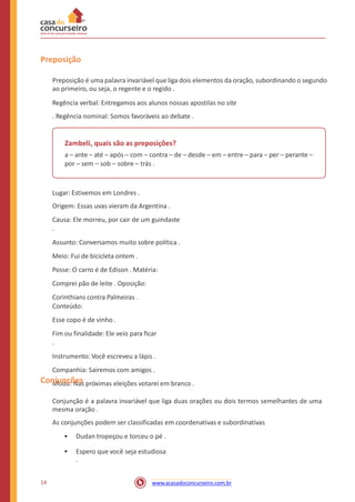 Preposição
Preposição é uma palavra invariável que liga dois elementos da oração, subordinando o segundo
ao primeiro, ou seja, o regente e o regido .
Regência verbal: Entregamos aos alunos nossas apostilas no site
. Regência nominal: Somos favoráveis ao debate .
Zambeli, quais são as preposições?
a – ante – até – após – com – contra – de – desde – em – entre – para – per – perante –
por – sem – sob – sobre – trás .
Lugar: Estivemos em Londres .
Origem: Essas uvas vieram da Argentina .
Causa: Ele morreu, por cair de um guindaste
.
Assunto: Conversamos muito sobre política .
Meio: Fui de bicicleta ontem .
Posse: O carro é de Edison . Matéria:
Comprei pão de leite . Oposição:
Corinthians contra Palmeiras .
Conteúdo:
Esse copo é de vinho .
Fim ou finalidade: Ele veio para ficar
.
Instrumento: Você escreveu a lápis .
Companhia: Sairemos com amigos .
Modo: Nas próximas eleições votarei em branco .Conjunções
Conjunção é a palavra invariável que liga duas orações ou dois termos semelhantes de uma
mesma oração .
As conjunções podem ser classificadas em coordenativas e subordinativas
• Dudan tropeçou e torceu o pé .
• Espero que você seja estudiosa
.
14 www.acasadoconcurseiro.com.br
 