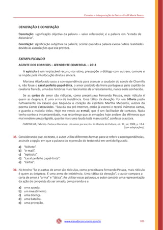 Correios – Interpretação de Texto – Profª Maria Tereza
DENOTAÇÃO E CONOTAÇÃO
Denotação: significação objetiva da palavra − valor referencial; é a palavra em “estado de
dicionário”.
Conotação: significação subjetiva da palavra; ocorre quando a palavra evoca outras realidades
devido às associações que ela provoca.
EXEMPLIFICANDO
AGENTE DOS CORREIOS – ATENDENTE COMERCIAL – 2011
A epístola é um implacável recurso narrativo, pressupõe o diálogo com outrem, comove e
se impõe pela interlocução direta e sincera.
Mariana Alcoforado usou a correspondência para atenuar a saudade do conde de Chamilly
e, não fosse o casal perfeito papel-tinta, o amor proibido da freira portuguesa pelo capitão de
cavalaria francês, uma das histórias mais fascinantes de arrebatamento, nunca seria conhecido.
Se as cartas de amor são ridículas, como preceituava Fernando Pessoa, mais ridículo é
quem as despreza. É uma arma de insistência. Uma tática da devoção. Foi um bilhete posto
furtivamente no casaco que baqueou o coração da escritora Martha Medeiros, autora do
poema Cartas Extraviadas. “Sou da era pré-Internet, então já escrevi e recebi inúmeras cartas,
e guardo a maioria delas. Hoje me rendo ao e-mail, que é um facilitador de contatos. Nada
tenho contra a instantaneidade, mas reconheço que as emoções hoje andam tão efêmeras que
mal rendem um parágrafo, quanto mais uma lauda toda manuscrita”, confessa a autora.
CARPINEJAR, Fabrício. Cartas e literatura: Um amor por escrito. In: Revista da Cultura, ed. 12, jul. 2008, p. 12-4
(com adaptações).
35. Considerando que, no texto, o autor utiliza diferentes formas para se referir a correspondências,
assinale a opção em que a palavra ou expressão do texto está em sentido figurado.
a)
b)
c)
d)
e)
“bilhete”.
“e-mail”.
“epístola”.
“casal perfeito papel-tinta”.
“cartas”.
36. No trecho “Se as cartas de amor são ridículas, como preceituava Fernando Pessoa, mais ridículo
é quem as despreza. É uma arma de insistência. Uma tática da devoção”, o autor compara a
carta de amor a “arma” e “tática”. Ao utilizar essas palavras, o autor constrói uma representação
da ação de conquista do ser amado, comparando-a a
a)
b)
c)
d)
e)
uma aposta.
um investimento.
uma doença.
uma batalha.
uma provação.
105www.acasadoconcurseiro.com.br
 