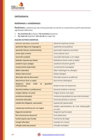 ORTOGRAFIA
PARÔNIMOS e HOMÔNIMOS
Parônimos– palavras que são muito parecidas na escrita ou na pronúncia, porém apresentam
significados diferentes.
•
•
Ao encontro de (a favor) / De encontro a (contra)
Ao invés de (oposto) / Em vez de (no lugar de)
ALGUNS OUTROS EXEMPLOS
no cais)
106 www.acasadoconcurseiro.com.br
absolver (perdoar, inocentar) absorver (asprirar, sorver)
apóstrofe (figura de linguagem) apóstrofo (sinal gráfico)
aprender (tomar conhecimento) apreender (capturar, assimilar)
arrear (pôr arreios) arriar (descer, cair)
ascensão (subida) assunção (elevação a um cargo)
bebedor (aquele que bebe) bebedouro (local onde se bebe)
cavaleiro (que cavalga) cavalheiro (homem gentil)
comprimento (extensão) cumprimento (saudação)
deferir (atender) diferir (distinguir-se, divergir)
delatar (denunciar) dilatar (alargar)
descrição (ato de descrever) discrição (reserva, prudência)
descriminar (tirar a culpa) discriminar (distinguir)
despensa (local onde se guardam
mantimentos) dispensa (ato de dispensar)
docente (relativo a professores) discente (relativo a alunos)
emigrar (deixar um país) imigrar (entrar num país)
eminência (elevado) iminência (qualidade do que está iminente)
eminente (elevado) iminente (prestes a ocorrer)
esbaforido (ofegante, apressado) espavorido (apavorado)
estada (permanência em um lugar)
estadia (permanência de uma embarcação
flagrante (evidente) fragrante (perfumado)
fluir (transcorrer, decorrer) fruir (desfrutar)
fusível (aquilo que funde) fuzil (arma de fogo)
imergir (afundar) emergir (vir à tona)
inflação (alta dos preços) infração (violação)
 