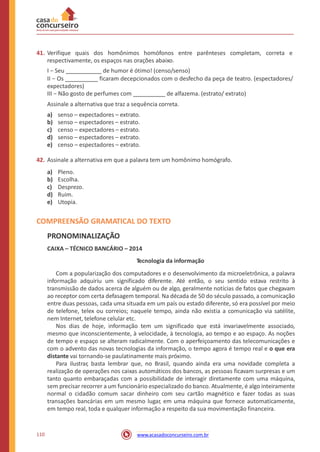 41. Verifique quais dos homônimos homófonos entre parênteses completam, correta e
respectivamente, os espaços nas orações abaixo.
I − Seu de humor é ótimo! (censo/senso)
II − Os ficaram decepcionados com o desfecho da peça de teatro. (espectadores/
expectadores)
III − Não gosto de perfumes com de alfazema. (estrato/ extrato)
Assinale a alternativa que traz a sequência correta.
a)
b)
c)
d)
e)
senso – expectadores – extrato.
senso – espectadores – estrato.
censo – expectadores – estrato.
senso – espectadores – extrato.
censo – espectadores – extrato.
42. Assinale a alternativa em que a palavra tem um homônimo homógrafo.
a)
b)
c)
d)
e)
Pleno.
Escolha.
Desprezo.
Ruim.
Utopia.
COMPREENSÃO GRAMATICAL DO TEXTO
PRONOMINALIZAÇÃO
CAIXA – TÉCNICO BANCÁRIO – 2014
Tecnologia da informação
Com a popularização dos computadores e o desenvolvimento da microeletrônica, a palavra
informação adquiriu um significado diferente. Até então, o seu sentido estava restrito à
transmissão de dados acerca de alguém ou de algo, geralmente notícias de fatos que chegavam
ao receptor com certa defasagem temporal. Na década de 50 do século passado, a comunicação
entre duas pessoas, cada uma situada em um país ou estado diferente, só era possível por meio
de telefone, telex ou correios; naquele tempo, ainda não existia a comunicação via satélite,
nem Internet, telefone celular etc.
Nos dias de hoje, informação tem um significado que está invariavelmente associado,
mesmo que inconscientemente, à velocidade, à tecnologia, ao tempo e ao espaço. As noções
de tempo e espaço se alteram radicalmente. Com o aperfeiçoamento das telecomunicações e
com o advento das novas tecnologias da informação, o tempo agora é tempo real e o que era
distante vai tornando-se paulatinamente mais próximo.
Para ilustrar, basta lembrar que, no Brasil, quando ainda era uma novidade completa a
realização de operações nos caixas automáticos dos bancos, as pessoas ficavam surpresas e um
tanto quanto embaraçadas com a possibilidade de interagir diretamente com uma máquina,
sem precisar recorrer a um funcionário especializado do banco. Atualmente, é algo inteiramente
normal o cidadão comum sacar dinheiro com seu cartão magnético e fazer todas as suas
transações bancárias em um mesmo lugar, em uma máquina que fornece automaticamente,
em tempo real, toda e qualquer informação a respeito da sua movimentação financeira.
110 www.acasadoconcurseiro.com.br
 