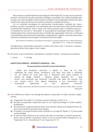 Correios – Interpretação de Texto – Profª Maria Tereza
Nisso repousa o grande fascínio da tecnologia da informação (TI), ou seja, tornar acessíveis
produtos e serviços de elevado conteúdo tecnológico, assimilados com relativa facilidade pelo
usuário, mas cuja concepção é extremamente complexa, fruto da aplicação intensiva do saber
científico em coisas que tornam mais prática e prazerosa a existência humana.
Em um ambiente tecnológico em permanente transformação, inundado por novos
produtos, serviços e descobertas, ficar atualizado acerca de todos esses novos conhecimentos
é praticamente impossível. Assim, existe uma intensa pressão sobre o indivíduo para que
se mantenha em dia com o “ritmo geral”. A necessidade de atualização contínua é válida e
indispensável, tanto no plano pessoal como no âmbito das organizações. Para estas, a TI fornece
as possibilidades de permanente atualização e integração dos negócios, visto que potencializa
o processo de difusão, disseminação e transferência de informações.
VALE, Benjamin de Medeiros. Tecnologia da informação no contexto organizacional. In: Revista Ciência da
Informação, v. 25, n. 1, 1996 (com adaptações).
Considerando as informações veiculadas no texto acima, bem como a estrutura e aspectos
gramaticais desse texto, julgue o item a seguir.
43. No trecho “o que era distante”, subentende-se a palavra “tempo”: o tempo que era distante.
( ) Certo ( ) Errado
AGENTE DOS CORREIOS – ATENDENTE COMERCIAL – 2011
Do que queremos transmitir ao que transmitimos
Aquilo que desejamos comunicar a alguém é, antes de ser dito,1.
2.
3.
4.
5.
6.
7.
trabalhado em nossa
em um sistema de
sistema de código
mente, tornando-se
sinais pelo qual a
uma ideia. Essa ideia é codificada
traduzimos para outras pessoas. O
utilizado − palavras, gestos, desenhos etc. − deve
formar uma expressão que realmente transmita uma ideia. No entanto, isso
nem sempre ocorre. Com alguma
ao
frequência,
que
o que transmitimos não
corresponde exatamente queremos transmitir.
PILARES, Nanci Capel. Atendimento ao cliente: O recurso esquecido. São Paulo: Nobel, 1989. p. 30 (com
adaptações)
44. Com referência às ideias e ao emprego de palavras e expressões no texto, assinale a opção
correta.
a)
b)
A expressão “Essa ideia” (l. 2) retoma o trecho “antes de ser dito” (l. 1).
No texto, as expressões “sistema de sinais” (l. 3) e “sistema de código” (l. 4) têm sentidos
semelhantes.
De acordo com a argumentação do texto, seria coerente intitulá-lo da seguinte forma: Do
que o outro recebe ao que pensa que recebeu.
O sentido e a correção do texto seriam mantidos se, em lugar de “Aquilo” (l. 1), fosse usado
o pronome Isso.
O autor do texto distancia-se do universo do leitor ao empregar a primeira pessoa do
plural, como se verifica no pronome “nossa” (l. 2) e nas formas verbais “desejamos” (l. 1),
“traduzimos” (l. 3), “transmitimos” (l. 6) e “queremos” (l. 7).
c)
d)
e)
111www.acasadoconcurseiro.com.br
 