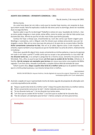 Correios – Interpretação de Texto – Profª Maria Tereza
AGENTE DOS CORREIOS – ATENDENTE COMERCIAL – 2011
Rio de Janeiro, 2 de março de 1869.
Minha Carola.
Já a esta hora deves ter em mão a carta que te mandei hoje mesmo, em resposta às duas
que ontem recebi. Nela foi explicada a razão de não teres carta no domingo; deves ter recebido
duas na segunda-feira.
Queres saber o que fiz no domingo? Trabalhei e estive em casa. Saudades de minha C., tive-
as como podes imaginar, e mais ainda, estive aflito, como te contei, por não ter tido cartas tuas
durante dois dias. Afirmo-te que foi um dos mais tristes que tenho passado.
Contou-me hoje o Araújo que, encontrando-se, num dos carros que fazem viagem para
Botafogo e Laranjeiras, com o Miguel, este lhe dissera que andava procurando casa por ter
alugado a outra. Não sei se essa casa que ele procura é só para ele ou se para toda a família.
Achei conveniente comunicar-te isto; não sei se já sabes alguma coisa a este respeito. No
entanto, espero também a tua resposta ao que te mandei dizer na carta de ontem, relativamente
à mudança.
Dizes que, quando lês algum livro, ouves unicamente as minhas palavras, e que eu te apareço
em tudo e em toda a parte? É então certo que eu ocupo o teu pensamento e a tua vida? Já
mo disseste tanta vez, e eu sempre a perguntar-te a mesma cousa, tamanha me parece esta
felicidade. Pois, olha; eu queria que lesses um livro que eu acabei de ler há dias; intitula se: A
Família. Hei de comprar um exemplar para lermos em nossa casa como uma espécie de Bíblia
sagrada. É um livro sério, elevado e profundo; a simples leitura dele dá vontade de casar.
Faltam quatro dias; daqui a quatro dias terás lá a melhor carta que eu te poderei mandar,
que é a minha própria pessoa, e ao mesmo tempo lerei o melhor...
MACHADINHO
MUSEU DA REPÚBLICA. Arquivo histórico. Versão digitada do manuscrito original. Disponível em: <www.
revistaepoca.globo.com> (com adaptações).
47. Assinale a opção em que é apresentado trecho do texto seguido de proposta de alteração com
a correta equivalência de sentido.
a)
b)
c)
d)
e)
“daqui a quatro dias terás lá a melhor carta” / daqui há quatro dias lerás aí a melhor notícia.
“Achei conveniente comunicar-te isto” / Achei indevido comunicar-te isso.
“Já mo disseste tanta vez” / Já me disseste isso tantas vezes.
“um livro que eu acabei de ler há dias” / um livro que eu acabei de ler durante dias.
“Hei de comprar um exemplar para lermos” / Vamos comprar um livro para lermos.
Anotações:
113www.acasadoconcurseiro.com.br
 