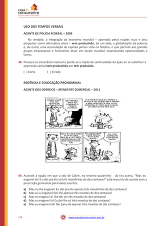 USO DOS TEMPOS VERBAIS
AGENTE DE POLÍCIA FEDERAL – 2009
Na verdade, a integração da economia mundial − apontada pelas nações ricas e seus
prepostos como alternativa única − vem produzindo, de um lado, a globalização da pobreza
e, de outro, uma acumulação de capitais jamais vista na história, o que permite aos grandes
grupos empresariais e financeiros atuar em escala mundial, maximizando oportunidades e
lucros.
48. Provoca-se incoerência textual e perde-se a noção de continuidade da ação ao se substituir a
expressão verbal vem produzindo por tem produzido.
( ) Certo ( ) Errado
REGÊNCIA E COLOCAÇÃO PRONOMINAL
AGENTE DOS CORREIOS – ATENDENTE COMERCIAL – 2011
49. Assinale a opção em que a fala de Calvin, no terceiro quadrinho da tira acima, “Mas eu
enganei ela! Eu dei pra ela só três moedinhas de dez centavos!” está reescrita de acordo com a
prescrição gramatical para textos escritos.
a)
b)
c)
d)
e)
Mas eu lhe enganei! Eu dei pra ela apenas três moedinhas de dez centavos!
Mas eu a enganei! Dei-lhe apenas três moedas de dez centavos!
Mas eu enganei-a! Lhe dei só três moedas de dez centavos!
Mas eu enganei-la! Eu dei-lhe só três moedas de dez centavos!
Mas eu enganei ela! Dei para ela apenas três moedas de dez centavos!
114 www.acasadoconcurseiro.com.br
 