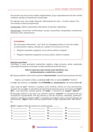 Correios – Português – Prof. Carlos Zambeli
No primeiro caso temos duas orações independentes, já que separadamente elas têm sentido
completo: período é composto por coordenação .
No segundo caso, uma oração depende sintaticamente da outra . O verbo “espero” fica
sem sentido se não há complemento .
Coordenadas: aditivas, adversativas, alternativas, conclusivas, explicativas .
Subordinadas: concessivas, conformativas, causais, consecutivas, comparativas, condicionais,
temporais, finais, proporcionais .
Curiosidade!
Das conjunções adversativas, "mas" deve ser empregada sempre no início da oração:
as outras (porém, todavia, contudo, etc .) podem vir no início ou no meio .
• Ninguém respondeu a pergunta, mas os alunos sabiam a resposta .
• Ninguém respondeu a pergunta; os alunos, porém, sabiam a resposta
Exercício para fixar!
Classifique a classe gramatical (substantivo, adjetivo, artigo, pronome, verbo, preposição,
conjunção) das palavras numeradas no texto extraído do jornal Zero Hora .
Ciência mostra que estar só pode trazer benefícios, mas
tambémprejudicar a saúde física e mental
As1
pessoas preferem sofrer a ficar sozinhas e desconectadas2
, mesmo que por poucos minutos .
Virginia, nos Estados Unidos, e publicado este7
mês na revista científica8
"Science" .
Colocados
nada, longe de seus11
celulares e qualquer outro estímulo, imersos em seus pensamentos .
Foi isso3
que mostrou um recente4
estudo realizado por pesquisadores5
da Universidade de6
sozinhos em uma sala9
, os voluntários do experimento deveriam passar 15 minutos sem fazer10
Mas12
, caso quisessem, bastava apertar um botão13
e tomariam um choque14
elétrico15
.
O
resultado foi surpreendente: 67% dos homens e 25% das mulheres, entediados, preferiram
as descargas elétricas a que ficar sem estímulo nenhum, somente16
na companhia de seus
estudo se mostraram surpresos com19
o resultado, que indicou como as pessoas encaram de
pensamentos . Alguns17
deles, inclusive, optaram pelo "castigo" repetidas vezes . Os18
líderes
do
forma20
negativa a ideia de estarem em contato consigo .
1. 6. 11. 16.
2. 7. 12. 17.
3. 8. 13. 18.
4. 9. 14. 19.
5. 10. 15. 20.
15www.acasadoconcurseiro.com.br
 