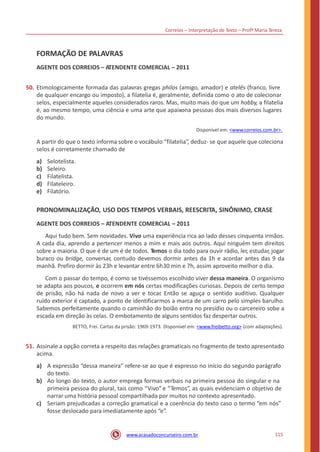 Correios – Interpretação de Texto – Profª Maria Tereza
FORMAÇÃO DE PALAVRAS
AGENTE DOS CORREIOS – ATENDENTE COMERCIAL – 2011
50. Etimologicamente formada das palavras gregas philos (amigo, amador) e atelês (franco, livre
de qualquer encargo ou imposto), a filatelia é, geralmente, definida como o ato de colecionar
selos, especialmente aqueles considerados raros. Mas, muito mais do que um hobby, a filatelia
é, ao mesmo tempo, uma ciência e uma arte que apaixona pessoas dos mais diversos lugares
do mundo.
Disponível em: <www.correios.com.br>.
A partir do que o texto informa sobre o vocábulo “filatelia”, deduz- se que aquele que coleciona
selos é corretamente chamado de
a)
b)
c)
d)
e)
Selotelista.
Seleiro.
Filatelista.
Filateleiro.
Filatório.
PRONOMINALIZAÇÃO, USO DOS TEMPOS VERBAIS, REESCRITA, SINÔNIMO, CRASE
AGENTE DOS CORREIOS – ATENDENTE COMERCIAL – 2011
Aqui tudo bem. Sem novidades. Vivo uma experiência rica ao lado desses cinquenta irmãos.
A cada dia, aprendo a pertencer menos a mim e mais aos outros. Aqui ninguém tem direitos
sobre a maioria. O que é de um é de todos. Temos o dia todo para ouvir rádio, ler, estudar, jogar
buraco ou bridge, conversar, contudo devemos dormir antes da 1h e acordar antes das 9 da
manhã. Prefiro dormir às 23h e levantar entre 6h30 min e 7h, assim aproveito melhor o dia.
Com o passar do tempo, é como se tivéssemos escolhido viver dessa maneira. O organismo
se adapta aos poucos, e ocorrem em nós certas modificações curiosas. Depois de certo tempo
de prisão, não há nada de novo a ver e tocar. Então se aguça o sentido auditivo. Qualquer
ruído exterior é captado, a ponto de identificarmos a marca de um carro pelo simples barulho.
Sabemos perfeitamente quando o caminhão do boião entra no presídio ou o carcereiro sobe a
escada em direção às celas. O embotamento de alguns sentidos faz despertar outros.
BETTO, Frei. Cartas da prisão: 1969-1973. Disponível em: <www.freibetto.org> (com adaptações).
51. Assinale a opção correta a respeito das relações gramaticais no fragmento de texto apresentado
acima.
a) A expressão “dessa maneira” refere-se ao que é expresso no início do segundo parágrafo
do texto.
Ao longo do texto, o autor emprega formas verbais na primeira pessoa do singular e na
primeira pessoa do plural, tais como “Vivo”e “Temos”, as quais evidenciam o objetivo de
narrar uma história pessoal compartilhada por muitos no contexto apresentado.
Seriam prejudicadas a correção gramatical e a coerência do texto caso o termo “em nós”
fosse deslocado para imediatamente após “e”.
b)
c)
115www.acasadoconcurseiro.com.br
 