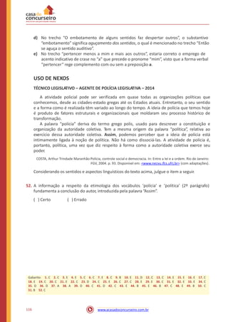 d) No trecho “O embotamento de alguns sentidos faz despertar outros”, o substantivo
“embotamento” significa aguçamento dos sentidos, o qual é mencionado no trecho “Então
se aguça o sentido auditivo”.
e) No trecho “pertencer menos a mim e mais aos outros”, estaria correto o emprego de
acento indicativo de crase no “a” que precede o pronome “mim”, visto que a forma verbal
“pertencer” rege complemento com ou sem a preposição a.
USO DE NEXOS
TÉCNICO LEGISLATIVO – AGENTE DE POLÍCIA LEGISLATIVA – 2014
A atividade policial pode ser verificada em quase todas as organizações políticas que
conhecemos, desde as cidades-estado gregas até os Estados atuais. Entretanto, o seu sentido
e a forma como é realizada têm variado ao longo do tempo. A ideia de polícia que temos hoje
é produto de fatores estruturais e organizacionais que moldaram seu processo histórico de
transformação.
A palavra “polícia” deriva do termo grego polis, usado para descrever a constituição e
organização da autoridade coletiva. Tem a mesma origem da palavra “política”, relativa ao
exercício dessa autoridade coletiva. Assim, podemos perceber que a ideia de polícia está
intimamente ligada à noção de política. Não há como dissociá-las. A atividade de polícia é,
portanto, política, uma vez que diz respeito à forma como a autoridade coletiva exerce seu
poder.
COSTA, Arthur Trindade Maranhão Polícia, controle social e democracia. In: Entre a lei e a ordem. Rio de Janeiro:
FGV, 2004. p. 93. Disponível em: <www.necvu.ifcs.ufrj.br> (com adaptações).
Considerando os sentidos e aspectos linguísticos do texto acima, julgue o item a seguir.
52. A informação a respeito da etimologia dos vocábulos ‘polícia’ e
fundamenta a conclusão do autor, introduzida pela palavra “Assim”.
‘política’ (2º parágrafo)
( ) Certo ( ) Errado
116 www.acasadoconcurseiro.com.br
Gabarito: 1. C 2. C 3. E 4. E 5. C 6. C 7. E 8. C 9. B 10. E 11. D 12. C 13. C 14. E 15. E 16. E 17. C
18. E 19. C 20. C 21. E 22. C 23. D 24. C 25. E 26. C 27. C 28. E 29. E 30. C 31. E 32. E 33. E 34. C
35. D 36. D 37. A 38. A 39. D 40. C 41. D 42. C 43. E 44. B 45. E 46. B 47. C 48. E 49. B 50. C
51. B 52. C
 