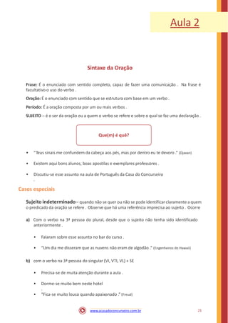 Aula 2
Sintaxe da Oração
Frase: É o enunciado com sentido completo, capaz de fazer uma comunicação . Na frase é
facultativo o uso do verbo .
Oração: É o enunciado com sentido que se estrutura com base em um verbo .
Período: É a oração composta por um ou mais verbos .
SUJEITO – é o ser da oração ou a quem o verbo se refere e sobre o qual se faz uma declaração .
Que(m) é quê?
• “Teus sinais me confundem da cabeça aos pés, mas por dentro eu te devoro .” (Djavan)
• Existem aqui bons alunos, boas apostilas e exemplares professores .
• Discutiu-se esse assunto na aula de Português da Casa do Concurseiro
.
Casos especiais
Sujeito indeterminado– quando não se quer ou não se pode identificar claramente a quem
o predicado da oração se refere . Observe que há uma referência imprecisa ao sujeito . Ocorre
a) Com o verbo na 3ª pessoa do plural, desde que o sujeito não tenha sido identificado
anteriormente .
• Falaram sobre esse assunto no bar do curso .
• “Um dia me disseram que as nuvens não eram de algodão .” (Engenheiros do Hawaii)
b) com o verbo na 3ª pessoa do singular (VI, VTI, VL) + SE
• Precisa-se de muita atenção durante a aula .
• Dorme-se muito bem neste hotel
.
• “Fica-se muito louco quando apaixonado .” (Freud)
21www.acasadoconcurseiro.com.br
 