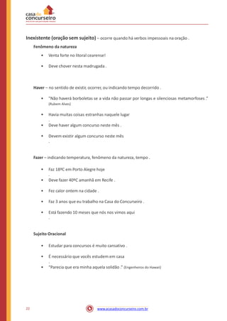 Inexistente (oração sem sujeito) – ocorre quando há verbos impessoais na oração .
Fenômeno da natureza
• Venta forte no litoral cearense!
• Deve chover nesta madrugada .
Haver – no sentido de existir, ocorrer, ou indicando tempo decorrido .
• "Não haverá borboletas se a vida não passar por longas e silenciosas metamorfoses .”
(Rubem Alves)
• Havia muitas coisas estranhas naquele lugar
.
• Deve haver algum concurso neste mês .
• Devem existir algum concurso neste mês
.
Fazer – indicando temperatura, fenômeno da natureza, tempo .
• Faz 18ºC em Porto Alegre hoje
.
• Deve fazer 40ºC amanhã em Recife .
• Fez calor ontem na cidade .
• Faz 3 anos que eu trabalho na Casa do Concurseiro .
• Está fazendo 10 meses que nós nos vimos aqui
.
Sujeito Oracional
• Estudar para concursos é muito cansativo .
• É necessário que vocês estudem em casa
.
• “Parecia que era minha aquela solidão .” (Engenheiros do Hawaii)
22 www.acasadoconcurseiro.com.br
 