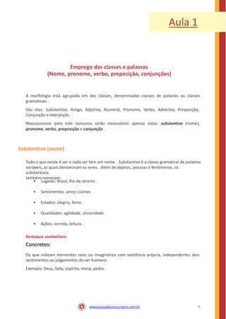 Aula 1
Emprego das classes e palavras
(Nome, pronome, verbo, preposição, conjunções)
A morfologia está agrupada em dez classes, denominadas classes de palavras ou classes
gramaticais .
São elas: Substantivo, Artigo, Adjetivo, Numeral, Pronome, Verbo, Advérbio, Preposição,
Conjunção e Interjeição .
Masssssssssss para este concurso serão necessários apenas estas: substantivo (nome),
pronome, verbo, preposição e conjunção .
Substantivo (nome)
Tudo o que existe é ser e cada ser tem um nome . Substantivo é a classe gramatical de palavras
variáveis, as quais denominam os seres . Além de objetos, pessoas e fenômenos, os
substantivos
também nomeiam:
• Lugares: Brasil, Rio de Janeiro .
• Sentimentos: amor, ciúmes .
• Estados: alegria, fome .
• Qualidades: agilidade, sinceridade .
• Ações: corrida, leitura .
Destaque zambeliano
Concretos:
Os que indicam elementos reais ou imaginários com existência própria, independentes dois
sentimentos ou julgamentos do ser humano .
Exemplo: Deus, fada, espírito, mesa, pedra .
9www.acasadoconcurseiro.com.br
 