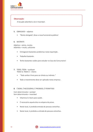 Observação:
A locução adverbial a sós é invariável .
5. OBRIGADO – adjetivo
• “Muito obrigada”, disse a nova funcionária pública!
6. BASTANTE
Adjetivo = vários, muitos
Advérbio = muito, suficiente
• Entregaram bastantes problemas nesta repartição .
• Trabalhei bastante .
• Tenho bastantes razões para estudar na Casa do Concurseiro!
7. TODO, TODA – qualquer
TODO O, TODA A – inteiro
• “Todo verbo é livre para ser direto ou indireto .”
• Todo o investimento deve ser aplicado nesta empresa .
8. É BOM, É NECESSÁRIO, É PROIBIDO, É PERMITIDO
Com determinante = variável
Sem determinante = invariável
• Vitamina C é bom para saúde .
• É necessária aquela dica na véspera da prova .
• Neste local, é proibido entrada de pessoas estranhas .
• Neste local, é proibida a entrada de pessoas estranhas .
32 www.acasadoconcurseiro.com.br
 