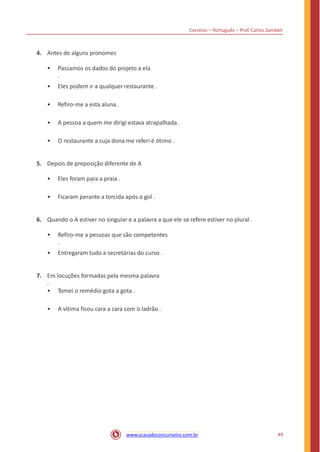Correios – Português – Prof. Carlos Zambeli
4. Antes de alguns pronomes
• Passamos os dados do projeto a ela
.
• Eles podem ir a qualquer restaurante .
• Refiro-me a esta aluna .
• A pessoa a quem me dirigi estava atrapalhada .
• O restaurante a cuja dona me referi é ótimo .
5. Depois de preposição diferente de A
• Eles foram para a praia .
• Ficaram perante a torcida após o gol .
6. Quando o A estiver no singular e a palavra a que ele se refere estiver no plural .
• Refiro-me a pessoas que são competentes
.
• Entregaram tudo a secretárias do curso .
7. Em locuções formadas pela mesma palavra
.
• Tomei o remédio gota a gota .
• A vítima ficou cara a cara com o ladrão .
49www.acasadoconcurseiro.com.br
 