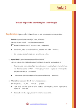 Aula 6
Sintaxe do período: coordenação e subordinação
Coordenativas: Ligam orações independentes, ou seja, que possuem sentido completo .
1. Aditivas: Expressam ideia de adição, soma, acréscimo .
São elas: e, nem,não só . . . mas também, mas ainda,
etc .
• “A alegria evita mil males e prolonga a vida .” (Shakespeare)
• “De repente, a dor de esperar terminou, e o amor veio enfim .” (Tim Maia)
• Não avisaram sobre o feriado, nem cancelaram as aulas .
2. Adversativas: Expressam ideia de oposição, contraste .
São elas: mas, porém, todavia, contudo, no entanto, entretanto, não obstante, etc .
• “Sejamos todas as capas de edição especial, mas, porém, contudo, entretanto, todavia,
não obstante sejamos também a contracapa, porque ser a capa e ser contracapa é a
beleza da contradição” (Teatro Mágico)
• “Todos caem; apenas os fracos, porém, continuam no chão .” (Bob Marley)
3. Alternativas: Expressam ideia de alternância ou exclusão .
São elas; ou, ou . . . ou, ora . . . ora, quer. . . quer, etc .
• “Toda ação humana, quer se torne positiva, quer negativa, precisa depender de
motivação .” (Dalai Lama)
• Ora estuda com disposição, ora dorme em cima das apostilas
.
55www.acasadoconcurseiro.com.br
 