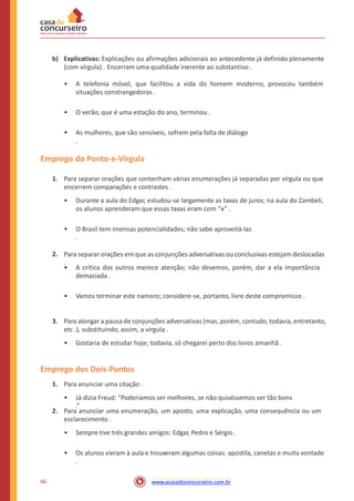 b) Explicativas: Explicações ou afirmações adicionais ao antecedente já definido plenamente
(com vírgula) . Encerram uma qualidade inerente ao substantivo .
• A telefonia móvel, que facilitou a vida do homem moderno, provocou também
situações constrangedoras .
• O verão, que é uma estação do ano, terminou .
• As mulheres, que são sensíveis, sofrem pela falta de diálogo
.
Emprego do Ponto-e-Vírgula
1. Para separar orações que contenham várias enumerações já separadas por vírgula ou que
encerrem comparações e contrastes .
• Durante a aula do Edgar, estudou-se largamente as taxas de juros; na aula do Zambeli,
os alunos aprenderam que essas taxas eram com “x” .
• O Brasil tem imensas potencialidades; não sabe aproveitá-las
.
2. Para separar orações em que as conjunções adversativas ou conclusivas estejam deslocadas
.
• A crítica dos outros merece atenção; não devemos, porém, dar a ela importância
demasiada .
• Vamos terminar este namoro; considere-se, portanto, livre deste compromisso .
3. Para alongar a pausa de conjunções adversativas (mas, porém, contudo, todavia, entretanto,
etc .), substituindo, assim, a vírgula .
• Gostaria de estudar hoje; todavia, só chegarei perto dos livros amanhã .
Emprego dos Dois-Pontos
1. Para anunciar uma citação .
• Já dizia Freud: “Poderíamos ser melhores, se não quiséssemos ser tão bons
.”
2. Para anunciar uma enumeração, um aposto, uma explicação, uma consequência ou um
esclarecimento .
• Sempre tive três grandes amigos: Edgar, Pedro e Sérgio .
• Os alunos vieram à aula e trouxeram algumas coisas: apostila, canetas e muita vontade
.
66 www.acasadoconcurseiro.com.br
 