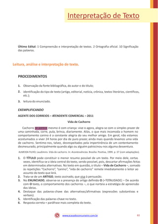 Interpretação de Texto
Último Edital: 1 Compreensão e interpretação de textos. 2 Ortografia oficial. 10 Significação
das palavras.
Leitura, análise e interpretação de texto.
PROCEDIMENTOS
1.
2.
Observação da fonte bibliográfica, do autor e do título;
identificação do tipo de texto (artigo, editorial, notícia, crônica, textos literários, científicos,
etc.);
leitura do enunciado.3.
EXEMPLIFICANDO
AGENTE DOS CORREIOS – ATENDENTE COMERCIAL – 2011
Vida de Cachorro
Cachorro mesmo é com criança: vive o agora, alegra-se com o simples prazer de
uma caminhada, corre, pula, brinca, diariamente. Aliás, o que mais incomoda o homem no
comportamento canino é a constante alegria do seu melhor amigo. Em geral, não estamos
acostumados a viver 24 horas por dia de puro prazer, ainda mais quando levamos uma vida
de cachorro. Sentimo-nos, talvez, desrespeitados pela impertinência de um contentamento
desmesurado, principalmente quando algo ou alguém patrocinou-nos alguma desventura.
ALMEIDA FILHO; Laudimiro. Vida de cachorro. In: Acontessências. Brasília: Positiva, 1999. p. 37 (com adaptações).
1. O TÍTULO pode constituir o menor resumo possível de um texto. Por meio dele, certas
vezes, identifica-se a ideia central do texto, sendo possível, pois, descartar afirmações feitas
em determinadas alternativas. No texto em questão, o título – Vida de Cachorro –, somado
às repetições “Cachorro”, “canino”, “vida de cachorro” remete imediatamente o leitor ao
assunto do texto que lerá.
Trata-se de um ARTIGO, texto assinado, que visa à persuasão.
No ENUNCIADO, observa-se a presença do artigo definido O (=TOTALIDADE) – De acordo
com O texto, o comportamento dos cachorros –, o que norteia a estratégia de apreensão
das ideias.
Destaque das palavras-chave das alternativas/afirmativas (expressões substantivas e
verbais).
Identificação das palavras-chave no texto.
Resposta correta = paráfrase mais completa do texto.
2.
3.
4.
5.
6.
83www.acasadoconcurseiro.com.br
se parece
 