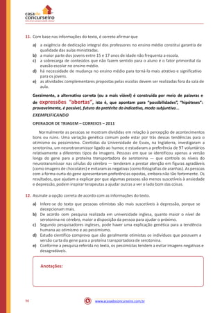 11. Com base nas informações do texto, é correto afirmar que
a) a exigência de dedicação integral dos professores no ensino médio constitui garantia de
qualidade das aulas ministradas.
a maior parte dos jovens entre 15 e 17 anos de idade não frequenta a escola.
a sobrecarga de conteúdos que não fazem sentido para o aluno é o fator primordial da
evasão escolar no ensino médio.
há necessidade de mudança no ensino médio para torná-lo mais atrativo e significativo
para os jovens.
as atividades complementares propostas pelas escolas devem ser realizadas fora da sala de
aula.
b)
c)
d)
e)
Geralmente, a alternativa correta (ou a mais viável) é construída por meio de palavras e
de expressões “abertas”, isto é, que apontam para “possibilidades”, “hipóteses”:
provavelmente, é possível, futuro do pretérito do indicativo, modo subjuntivo...
EXEMPLIFICANDO
OPERADOR DE TRIAGEM – CORREIOS – 2011
Normalmente as pessoas se mostram divididas em relação à percepção de acontecimentos
bons ou ruins. Uma variação genética comum pode estar por trás dessas tendências para o
otimismo ou pessimismo. Cientistas da Universidade de Essex, na Inglaterra, investigaram a
serotonina, um neurotransmissor ligado ao humor, e estudaram a preferência de 97 voluntários
relativamente a diferentes tipos de imagens. Pessoas em que se identificou apenas a versão
longa do gene para a proteína transportadora de serotonina — que controla os níveis do
neurotransmissor nas células do cérebro — tenderam a prestar atenção em figuras agradáveis
(como imagens de chocolates) e evitaram as negativas (como fotografias de aranhas). As pessoas
com a forma curta do gene apresentaram preferências opostas, embora não tão fortemente. Os
resultados, que ajudam a explicar por que algumas pessoas são menos suscetíveis à ansiedade
e depressão, podem inspirar terapeutas a ajudar outras a ver o lado bom das coisas.
12. Assinale a opção correta de acordo com as informações do texto.
a) Infere-se do texto que pessoas otimistas são mais suscetíveis à depressão, porque se
decepcionam mais.
De acordo com pesquisa realizada em universidade inglesa, quanto maior o nível de
serotonina no cérebro, maior a disposição da pessoa para ajudar o próximo.
Segundo pesquisadores ingleses, pode haver uma explicação genética para a tendência
humana ao otimismo e ao pessimismo.
Estudo científico comprova que são geralmente otimistas os indivíduos que possuem a
versão curta do gene para a proteína transportadora de serotonina.
Conforme a pesquisa referida no texto, os pessimistas tendem a evitar imagens negativas e
desagradáveis.
b)
c)
d)
e)
Anotações:
90 www.acasadoconcurseiro.com.br
 