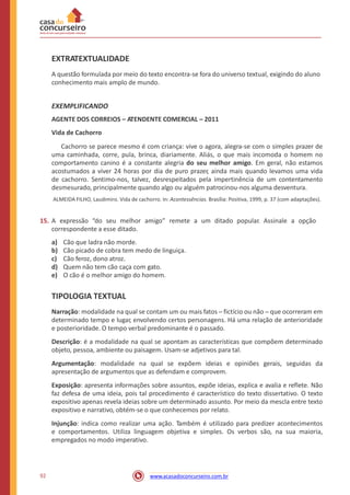 EXTRATEXTUALIDADE
A questão formulada por meio do texto encontra-se fora do universo textual, exigindo do aluno
conhecimento mais amplo de mundo.
EXEMPLIFICANDO
AGENTE DOS CORREIOS – ATENDENTE COMERCIAL – 2011
Vida de Cachorro
Cachorro se parece mesmo é com criança: vive o agora, alegra-se com o simples prazer de
uma caminhada, corre, pula, brinca, diariamente. Aliás, o que mais incomoda o homem no
comportamento canino é a constante alegria do seu melhor amigo. Em geral, não estamos
acostumados a viver 24 horas por dia de puro prazer, ainda mais quando levamos uma vida
de cachorro. Sentimo-nos, talvez, desrespeitados pela impertinência de um contentamento
desmesurado, principalmente quando algo ou alguém patrocinou-nos alguma desventura.
ALMEIDA FILHO, Laudimiro. Vida de cachorro. In: Acontessências. Brasília: Positiva, 1999, p. 37 (com adaptações).
15. A expressão “do seu melhor amigo” remete a um ditado popular. Assinale a opção
correspondente a esse ditado.
a)
b)
c)
d)
e)
Cão que ladra não morde.
Cão picado de cobra tem medo de linguiça.
Cão feroz, dono atroz.
Quem não tem cão caça com gato.
O cão é o melhor amigo do homem.
TIPOLOGIA TEXTUAL
Narração: modalidade na qual se contam um ou mais fatos ─ fictício ou não ─ que ocorreram em
determinado tempo e lugar, envolvendo certos personagens. Há uma relação de anterioridade
e posterioridade. O tempo verbal predominante é o passado.
Descrição: é a modalidade na qual se apontam as características que compõem determinado
objeto, pessoa, ambiente ou paisagem. Usam-se adjetivos para tal.
Argumentação: modalidade na qual se expõem ideias e opiniões gerais, seguidas da
apresentação de argumentos que as defendam e comprovem.
Exposição: apresenta informações sobre assuntos, expõe ideias, explica e avalia e reflete. Não
faz defesa de uma ideia, pois tal procedimento é característico do texto dissertativo. O texto
expositivo apenas revela ideias sobre um determinado assunto. Por meio da mescla entre texto
expositivo e narrativo, obtém-se o que conhecemos por relato.
Injunção: indica como realizar uma ação. Também é utilizado para predizer acontecimentos
e comportamentos. Utiliza linguagem objetiva e simples. Os verbos são, na sua maioria,
empregados no modo imperativo.
92 www.acasadoconcurseiro.com.br
 