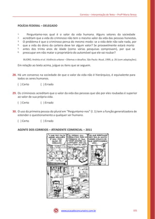 Correios – Interpretação de Texto – Profª Maria Tereza
POLÍCIA FEDERAL – DELEGADO
Perguntamo-nos qual é o valor da vida humana. Alguns setores da sociedade
acreditam que a vida do criminoso não tem o mesmo valor da vida das pessoas honestas.
O problema é que o criminoso pensa do mesmo modo: se a vida dele não vale nada, por
que a vida do dono da carteira deve ter algum valor? Se provavelmente estará morto
antes dos trinta anos de idade (como várias pesquisas comprovam), por que se
preocupar em não matar o proprietário do automóvel que ele vai roubar?
1.
2.
3.
4.
5.
6.
BUORO, Andréa et al. Violência urbana – Dilemas e desafios. São Paulo: Atual, 1999, p. 26 (com adaptações).
Em relação ao texto acima, julgue os itens que se seguem.
28. Há um consenso na sociedade de que o valor da vida não é hierárquico, é equivalente para
todos os seres humanos.
( ) Certo ( ) Errado
29. Os criminosos acreditam que o valor da vida das pessoas que são por eles roubadas é superior
ao valor de sua própria vida.
( ) Certo ( ) Errado
30. O uso da primeira pessoa do plural em “Perguntamo-nos” (l. 1) tem a função generalizadora de
estender o questionamento a qualquer ser humano.
( ) Certo ( ) Errado
AGENTE DOS CORREIOS – ATENDENTE COMERCIAL – 2011
101www.acasadoconcurseiro.com.br
 