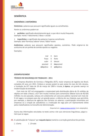 SEMÂNTICA
SINONÍMIA E ANTONÍMIA
Sinônimos: palavras que possuem significados iguais ou semelhantes.
Porém os sinônimos podem ser
• perfeitos: significado absolutamente igual, o que não é muito frequente.
Exemplo: morte = falecimento / idoso = ancião
• imperfeitos: o significado das palavras é apenas semelhante.
Exemplo: belo~formoso/ adorar~amar / fobia~receio
Antônimos: palavras que possuem significados opostos, contrários.
acréscimo de um prefixo de sentido oposto ou negativo.
Exemplos:
Pode originar-se do
mal
fraco
subir
possível
simpático
X
X
X
X
X
bem
forte
descer
impossível
antipático
EXEMPLIFICANDO
TÉCNICO EM SEGURANÇA DO TRABALHO – 2011
A Empresa Brasileira de Correios e Telégrafos (ECT), maior empresa de logística do Brasil,
completa 42 anos em 2011. Embora o serviço postal no país exista há mais de três séculos,
a fundação da ECT data de 20 de março de 1969 e trouxe, à época, um grande avanço na
modernização da atividade.
Com mais de 107 mil empregados e responsável pela distribuição diária de 35 milhões de
objetos em todo o Brasil, a ECT tem muitos motivos para comemorar. Obteve lucro de R$ 826
milhões no ano passado, colocou em andamento um concurso público nacional com mais de
9 mil vagas e se prepara para dar um grande passo: a reforma de seu Estatuto, que permitirá,
por exemplo, a abertura de agências dos Correios no exterior, a participação minoritária em
empresas ou a criação de subsidiárias e a instituição de vaga para um representante eleito
pelos trabalhadores no Conselho de Administração.
Disponível em: <www.correios.com.br> (com adaptações).
Acerca das informações veiculadas no texto acima e de suas estruturas linguísticas, julgue o
item que se segue.
34. A substituição de “à época” por naquela época manteria a correção gramatical do período.
( ) Certo ( ) Errado
104 www.acasadoconcurseiro.com.br
 