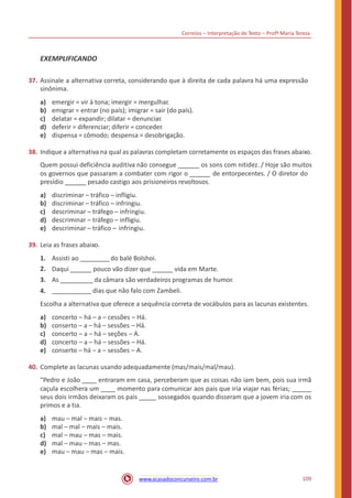 Correios – Interpretação de Texto – Profª Maria Tereza
EXEMPLIFICANDO
37. Assinale a alternativa correta, considerando que à direita de cada palavra há uma expressão
sinônima.
a)
b)
c)
d)
e)
emergir = vir à tona; imergir = mergulhar.
emigrar = entrar (no país); imigrar = sair (do país).
delatar = expandir; dilatar = denunciar.
deferir = diferenciar; diferir = conceder.
dispensa = cômodo; despensa = desobrigação.
38. Indique a alternativa na qual as palavras completam corretamente os espaços das frases abaixo.
Quem possui deficiência auditiva não consegue os sons com nitidez. / Hoje são muitos
os governos que passaram a combater com rigor o de entorpecentes. / O diretor do
presídio pesado castigo aos prisioneiros revoltosos.
a)
b)
c)
d)
e)
discriminar – tráfico – infligiu.
discriminar – tráfico – infringiu.
descriminar – tráfego – infringiu.
descriminar – tráfego – infligiu.
descriminar – tráfico – infringiu.
39. Leia as frases abaixo.
1.
2.
3.
4.
Assisti ao do balé Bolshoi.
Daqui pouco vão dizer que vida em Marte.
As da câmara são verdadeiros programas de humor.
dias que não falo com Zambeli.
Escolha a alternativa que oferece a sequência correta de vocábulos para as lacunas existentes.
a)
b)
c)
d)
e)
concerto – há – a – cessões – Há.
conserto – a – há – sessões – Há.
concerto – a – há – seções – A.
concerto – a – há – sessões – Há.
conserto – há – a – sessões – A.
40. Complete as lacunas usando adequadamente (mas/mais/mal/mau).
“Pedro e João entraram em casa, perceberam que as coisas não iam bem, pois sua irmã
caçula escolhera um momento para comunicar aos pais que iria viajar nas férias;
seus dois irmãos deixaram os pais sossegados quando disseram que a jovem iria com os
primos e a tia.
a)
b)
c)
d)
e)
mau – mal – mais – mas.
mal – mal – mais – mais.
mal – mau – mas – mais.
mal – mau – mas – mas.
mau – mau – mas – mais.
109www.acasadoconcurseiro.com.br
 