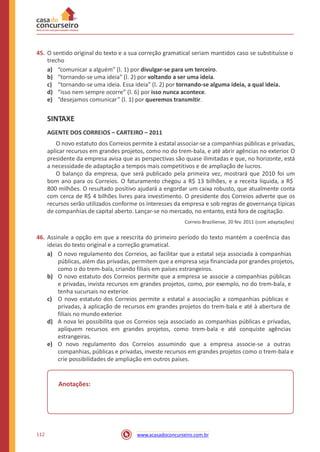 45. O sentido original do texto e a sua correção gramatical seriam mantidos caso se substituísse o
trecho
a)
b)
c)
d)
e)
“comunicar a alguém” (l. 1) por divulgar-se para um terceiro.
“tornando-se uma ideia” (l. 2) por voltando a ser uma ideia.
“tornando-se uma ideia. Essa ideia” (l. 2) por tornando-se alguma ideia, a qual ideia.
“isso nem sempre ocorre” (l. 6) por isso nunca acontece.
“desejamos comunicar” (l. 1) por queremos transmitir.
SINTAXE
AGENTE DOS CORREIOS – CARTEIRO – 2011
O novo estatuto dos Correios permite à estatal associar-se a companhias públicas e privadas,
aplicar recursos em grandes projetos, como no do trem-bala, e até abrir agências no exterior. O
presidente da empresa avisa que as perspectivas são quase ilimitadas e que, no horizonte, está
a necessidade de adaptação a tempos mais competitivos e de ampliação de lucros.
O balanço da empresa, que será publicado pela primeira vez, mostrará que 2010 foi um
bom ano para os Correios. O faturamento chegou a R$ 13 bilhões, e a receita líquida, a R$
800 milhões. O resultado positivo ajudará a engordar um caixa robusto, que atualmente conta
com cerca de R$ 4 bilhões livres para investimento. O presidente dos Correios adverte que os
recursos serão utilizados conforme os interesses da empresa e sob regras de governança típicas
de companhias de capital aberto. Lançar-se no mercado, no entanto, está fora de cogitação.
Correio Braziliense, 20 fev. 2011 (com adaptações)
46. Assinale a opção em que a reescrita do primeiro período do texto mantém a coerência das
ideias do texto original e a correção gramatical.
a) O novo regulamento dos Correios, ao facilitar que a estatal seja associada à companhias
públicas, além das privadas, permitem que a empresa seja financiada por grandes projetos,
como o do trem-bala, criando filiais em países estrangeiros.
O novo estatuto dos Correios permite que a empresa se associe a companhias públicas
e privadas, invista recursos em grandes projetos, como, por exemplo, no do trem-bala, e
tenha sucursais no exterior.
O novo estatuto dos Correios permite a estatal a associação a companhias públicas e
privadas, à aplicação de recursos em grandes projetos do trem-bala e até à abertura de
filiais no mundo exterior.
A nova lei possibilita que os Correios seja associado as companhias públicas e privadas,
apliquem recursos em grandes projetos, como trem-bala e até conquiste agências
estrangeiras.
O novo regulamento dos Correios assumindo que a empresa associe-se a outras
companhias, públicas e privadas, investe recursos em grandes projetos como o trem-bala e
crie possibilidades de ampliação em outros países.
b)
c)
d)
e)
Anotações:
112 www.acasadoconcurseiro.com.br
 