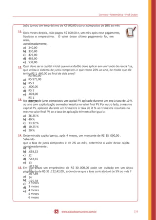 Correios – Matemática – Prof. Dudan
11.
João tomou um empréstimo de R$ 900,00 a juros compostos de 10% ao mês
.
Dois meses depois, João pagou R$ 600,00 e, um mês após esse pagamento,
liquidou o empréstimo . O valor desse último pagamento foi, em
reais,
aproximadamente,
a)
b)
c)
d)
e)
240,00
330,00
429,00
489,00
538,00
12. Qual deve ser o capital inicial que um cidadão deve aplicar em um fundo de renda fixa,
que utiliza o sistema de juros compostos e que rende 20% ao ano, de modo que ele
tenha R$ 1 .440,00 ao final de dois anos?
a)
b)
c)
d)
e)
R$ 960,00
R$ 975,00
R$ 1
.000,00
R$ 1
.003,00
R$ 1
.010,00
13. No sistema de juros compostos um capital PV aplicado durante um ano à taxa de 10 %
ao ano com capitalização semestral resulta no valor ﬁnal FV. Por outro lado, o mesmo
capital PV, aplicado durante um trimestre à taxa de it % ao trimestre resultará no
mesmo valor ﬁnal FV, se a taxa de aplicação trimestral for igual a:
a)
b)
c)
d)
e)
26,25 %
40 %
13,12 %
10,25 %
20 %
14. Determinado capital gerou, após 4 meses, um montante de R$ 15 .000,00 .
Sabendo
que a taxa de juros compostos é de 2% ao mês, determine o valor desse capita
aproximadamente .a)
b)
c)
d)
e)
11
.658,32
12
.587,65
13
.417,96
13
.857,68
14
.125,38
15. Em que prazo um empréstimo de R$ 30 .000,00 pode ser quitado em um único
pagamento de R$ 33 .122,42,00 , sabendo-se que a taxa contratada é de 5% ao mês ?
a)
b)
c)
d)
e)
2 meses
3 meses
4 meses
5 meses
6 meses
225www.acasadoconcurseiro.com.br
 