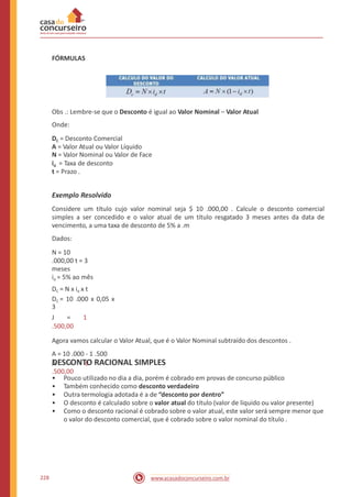 FÓRMULAS
Obs .: Lembre-se que o Desconto é igual ao Valor Nominal – Valor Atual
Onde:
DC = Desconto Comercial
A = Valor Atual ou Valor Líquido
N = Valor Nominal ou Valor de Face
id = Taxa de desconto
t = Prazo .
Exemplo Resolvido
Considere um título cujo valor nominal seja $ 10 .000,00 . Calcule o desconto comercial
simples a ser concedido e o valor atual de um título resgatado 3 meses antes da data de
vencimento, a uma taxa de desconto de 5% a .m
Dados:
N = 10
.000,00 t = 3
meses
id = 5% ao mês
DC = N x id x t
DC = 10 .000 x 0,05 x
3
J = 1
.500,00
Agora vamos calcular o Valor Atual, que é o Valor Nominal subtraído dos descontos .
A = 10 .000 - 1 .500
A = 8
.500,00
DESCONTO RACIONAL SIMPLES
•
•
•
•
•
Pouco utilizado no dia a dia, porém é cobrado em provas de concurso público
Também conhecido como desconto verdadeiro
Outra termologia adotada é a de “desconto por dentro”
O desconto é calculado sobre o valor atual do título (valor de líquido ou valor presente)
Como o desconto racional é cobrado sobre o valor atual, este valor será sempre menor que
o valor do desconto comercial, que é cobrado sobre o valor nominal do título .
228 www.acasadoconcurseiro.com.br
 