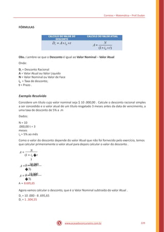 Correios – Matemática – Prof. Dudan
FÓRMULAS
Obs.: Lembre-se que o Desconto é igual ao Valor Nominal – Valor Atual
Onde:
Dr = Desconto Racional
A = Valor Atual ou Valor Liquido
N = Valor Nominal ou Valor de Face
id = Taxa de desconto;
t = Prazo .
Exemplo Resolvido
Considere um título cujo valor nominal seja $ 10 .000,00 . Calcule o desconto racional simples
a ser concedido e o valor atual de um título resgatado 3 meses antes da data de vencimento, a
uma taxa de desconto de 5% a .m
Dados:
N = 10
.000,00 t = 3
meses
id = 5% ao mês
Como o valor do desconto depende do valor Atual que não foi fornecido pelo exercício, temos
que calcular primeiramente o valor atual para depois calcular o valor do desconto .
A =
N
(1+ id �t
)
A = 10.000(1+ 0,05
�3)
A = 10.000(1+ 0,05
�3)
A = 8.695,65
Agora vamos calcular o desconto, que é o Valor Nominal subtraído do valor Atual .
Dr = 10 .000 - 8 .695,65
Dr = 1 .304,55
229www.acasadoconcurseiro.com.br
 