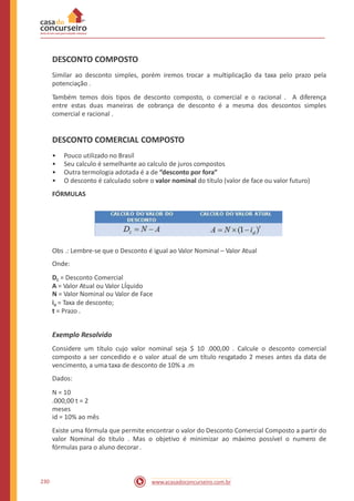 DESCONTO COMPOSTO
Similar ao desconto simples, porém iremos trocar a multiplicação da taxa pelo prazo pela
potenciação .
Também temos dois tipos de desconto composto, o comercial e o racional . A diferença
entre estas duas maneiras de cobrança de desconto é a mesma dos descontos simples
comercial e racional .
DESCONTO COMERCIAL COMPOSTO
•
•
•
•
Pouco utilizado no Brasil
Seu calculo é semelhante ao calculo de juros compostos
Outra termologia adotada é a de “desconto por fora”
O desconto é calculado sobre o valor nominal do título (valor de face ou valor futuro)
FÓRMULAS
Obs .: Lembre-se que o Desconto é igual ao Valor Nominal – Valor Atual
Onde:
DC = Desconto Comercial
A = Valor Atual ou Valor LÍquido
N = Valor Nominal ou Valor de Face
id = Taxa de desconto;
t = Prazo .
Exemplo Resolvido
Considere um título cujo valor nominal seja $ 10 .000,00 . Calcule o desconto comercial
composto a ser concedido e o valor atual de um título resgatado 2 meses antes da data de
vencimento, a uma taxa de desconto de 10% a .m
Dados:
N = 10
.000,00 t = 2
meses
id = 10% ao mês
Existe uma fórmula que permite encontrar o valor do Desconto Comercial Composto a partir do
valor Nominal do título . Mas o objetivo é minimizar ao máximo possível o numero de
fórmulas para o aluno decorar.
230 www.acasadoconcurseiro.com.br
 