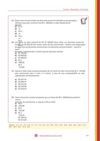 Correios – Matemática – Prof. Dudan
19. Qual a taxa mensal simples de desconto comercial utilizada numa operação a
120 dias cujo valor nominal é de R$ 1 .000,00 e o valor líquido de R$
880,00?
a)
b)
c)
d)
e)
1% a
.m
2% a
.m
3% a
.m
4% a
.m
5% a
.m
20. Um título no valor nominal de R$ 10 .900,00 deve sofrer um desconto comercial
simples de R$ 981,00 três meses antes do seu vencimento . Todavia uma negociação
levou a troca do desconto comercial por um desconto racional simples . Calcule o
novo
desconto, considerando a mesma taxa de desconto mensal:
a)
b)
c)
d)
e)
R$ 700,00
R$ 800,00
R$ 900,00
R$ 1
.000,00
R$ 1
.110,00
21. Calcule o valor atual racional composto de um titulo no valor nominal de R$ 1 .120,00,
com vencimento para 2 anos e 6 meses, à taxa de juro composto36% ao ano,
capitalizados semestralmente .
a)
b)
c)
d)
e)
R$ 457,54
R$ 489,57
R$ 512,34
R$ 534,98
R$ 546,43
22. Qual o desconto racional composto que um titulo de R$ 5 .000,00 descontado 3
meses
antes do seu vencimento, à taxa de 2,5% ao mês?
a)
b)
c)
d)
e)
R$ 4
.643,00
R$ 3
.245,98
R$ 1
.234,54
R$ 789,54
R$ 357,00 .
233www.acasadoconcurseiro.com.br
Gabarito: 1. C 2. E 3. D 4. B 5. E 6. E 7. A 8. A 9. D 10. E 11. E 12. C 13. D 14. D 15. D 16. A 17. B
18. C 19. C 20. C 21. B 22. E
 